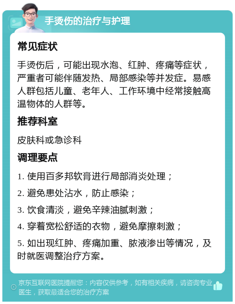 手烫伤的治疗与护理 常见症状 手烫伤后，可能出现水泡、红肿、疼痛等症状，严重者可能伴随发热、局部感染等并发症。易感人群包括儿童、老年人、工作环境中经常接触高温物体的人群等。 推荐科室 皮肤科或急诊科 调理要点 1. 使用百多邦软膏进行局部消炎处理； 2. 避免患处沾水，防止感染； 3. 饮食清淡，避免辛辣油腻刺激； 4. 穿着宽松舒适的衣物，避免摩擦刺激； 5. 如出现红肿、疼痛加重、脓液渗出等情况，及时就医调整治疗方案。