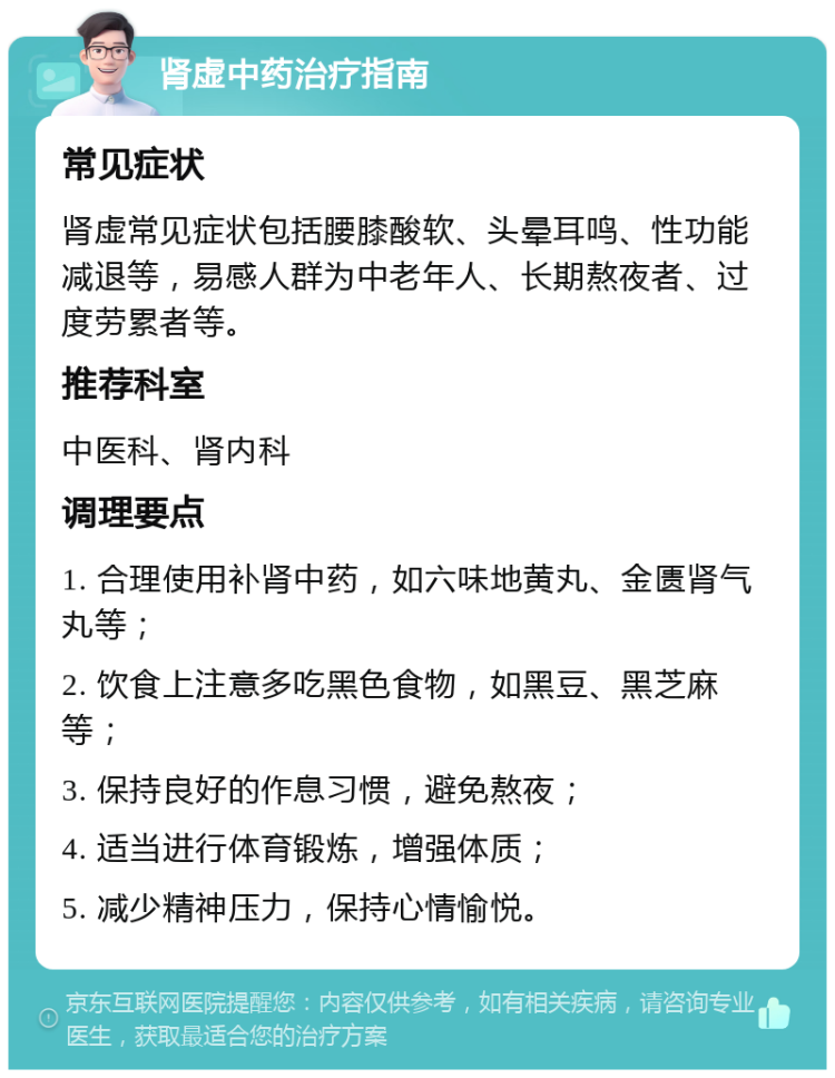 肾虚中药治疗指南 常见症状 肾虚常见症状包括腰膝酸软、头晕耳鸣、性功能减退等，易感人群为中老年人、长期熬夜者、过度劳累者等。 推荐科室 中医科、肾内科 调理要点 1. 合理使用补肾中药，如六味地黄丸、金匮肾气丸等； 2. 饮食上注意多吃黑色食物，如黑豆、黑芝麻等； 3. 保持良好的作息习惯，避免熬夜； 4. 适当进行体育锻炼，增强体质； 5. 减少精神压力，保持心情愉悦。