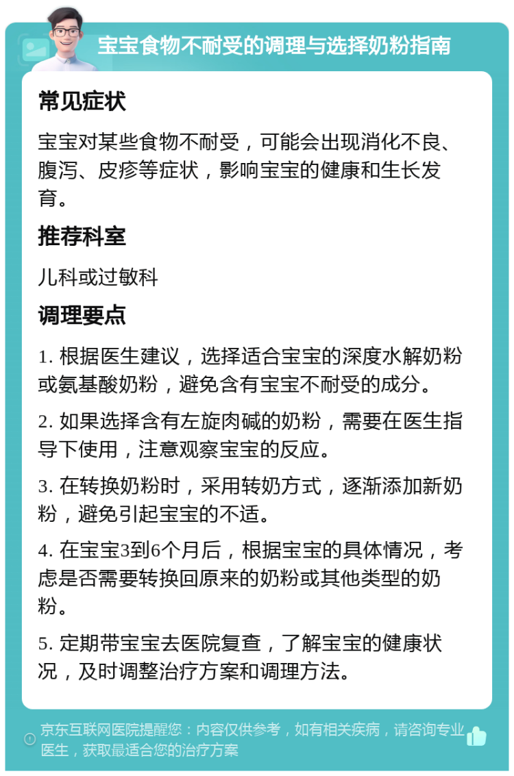 宝宝食物不耐受的调理与选择奶粉指南 常见症状 宝宝对某些食物不耐受，可能会出现消化不良、腹泻、皮疹等症状，影响宝宝的健康和生长发育。 推荐科室 儿科或过敏科 调理要点 1. 根据医生建议，选择适合宝宝的深度水解奶粉或氨基酸奶粉，避免含有宝宝不耐受的成分。 2. 如果选择含有左旋肉碱的奶粉，需要在医生指导下使用，注意观察宝宝的反应。 3. 在转换奶粉时，采用转奶方式，逐渐添加新奶粉，避免引起宝宝的不适。 4. 在宝宝3到6个月后，根据宝宝的具体情况，考虑是否需要转换回原来的奶粉或其他类型的奶粉。 5. 定期带宝宝去医院复查，了解宝宝的健康状况，及时调整治疗方案和调理方法。