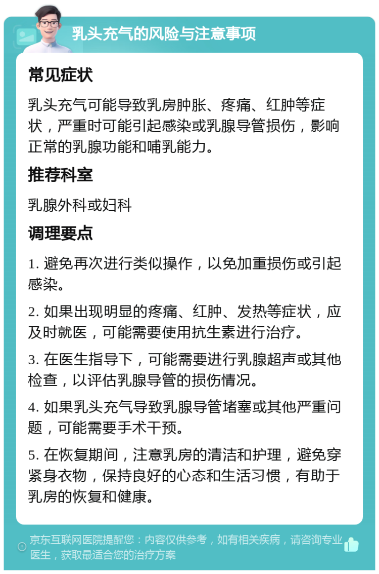 乳头充气的风险与注意事项 常见症状 乳头充气可能导致乳房肿胀、疼痛、红肿等症状，严重时可能引起感染或乳腺导管损伤，影响正常的乳腺功能和哺乳能力。 推荐科室 乳腺外科或妇科 调理要点 1. 避免再次进行类似操作，以免加重损伤或引起感染。 2. 如果出现明显的疼痛、红肿、发热等症状，应及时就医，可能需要使用抗生素进行治疗。 3. 在医生指导下，可能需要进行乳腺超声或其他检查，以评估乳腺导管的损伤情况。 4. 如果乳头充气导致乳腺导管堵塞或其他严重问题，可能需要手术干预。 5. 在恢复期间，注意乳房的清洁和护理，避免穿紧身衣物，保持良好的心态和生活习惯，有助于乳房的恢复和健康。