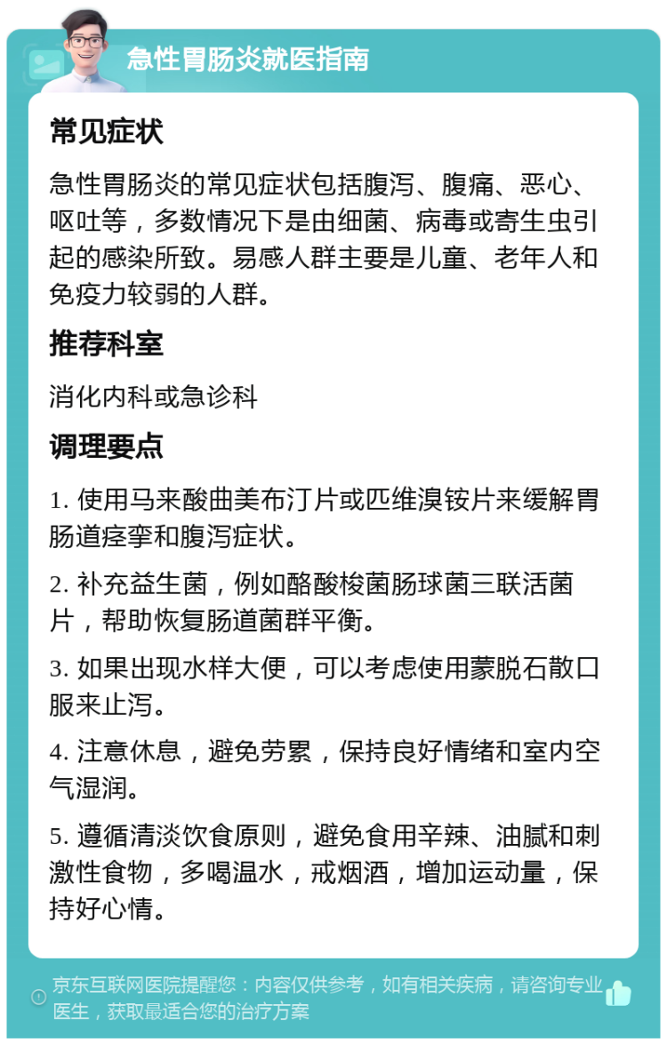 急性胃肠炎就医指南 常见症状 急性胃肠炎的常见症状包括腹泻、腹痛、恶心、呕吐等，多数情况下是由细菌、病毒或寄生虫引起的感染所致。易感人群主要是儿童、老年人和免疫力较弱的人群。 推荐科室 消化内科或急诊科 调理要点 1. 使用马来酸曲美布汀片或匹维溴铵片来缓解胃肠道痉挛和腹泻症状。 2. 补充益生菌，例如酪酸梭菌肠球菌三联活菌片，帮助恢复肠道菌群平衡。 3. 如果出现水样大便，可以考虑使用蒙脱石散口服来止泻。 4. 注意休息，避免劳累，保持良好情绪和室内空气湿润。 5. 遵循清淡饮食原则，避免食用辛辣、油腻和刺激性食物，多喝温水，戒烟酒，增加运动量，保持好心情。