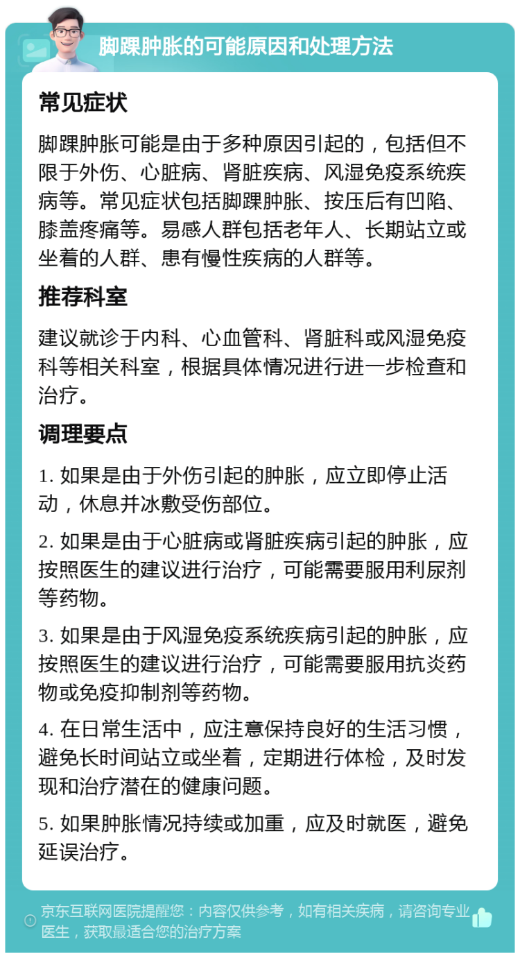 脚踝肿胀的可能原因和处理方法 常见症状 脚踝肿胀可能是由于多种原因引起的，包括但不限于外伤、心脏病、肾脏疾病、风湿免疫系统疾病等。常见症状包括脚踝肿胀、按压后有凹陷、膝盖疼痛等。易感人群包括老年人、长期站立或坐着的人群、患有慢性疾病的人群等。 推荐科室 建议就诊于内科、心血管科、肾脏科或风湿免疫科等相关科室，根据具体情况进行进一步检查和治疗。 调理要点 1. 如果是由于外伤引起的肿胀，应立即停止活动，休息并冰敷受伤部位。 2. 如果是由于心脏病或肾脏疾病引起的肿胀，应按照医生的建议进行治疗，可能需要服用利尿剂等药物。 3. 如果是由于风湿免疫系统疾病引起的肿胀，应按照医生的建议进行治疗，可能需要服用抗炎药物或免疫抑制剂等药物。 4. 在日常生活中，应注意保持良好的生活习惯，避免长时间站立或坐着，定期进行体检，及时发现和治疗潜在的健康问题。 5. 如果肿胀情况持续或加重，应及时就医，避免延误治疗。