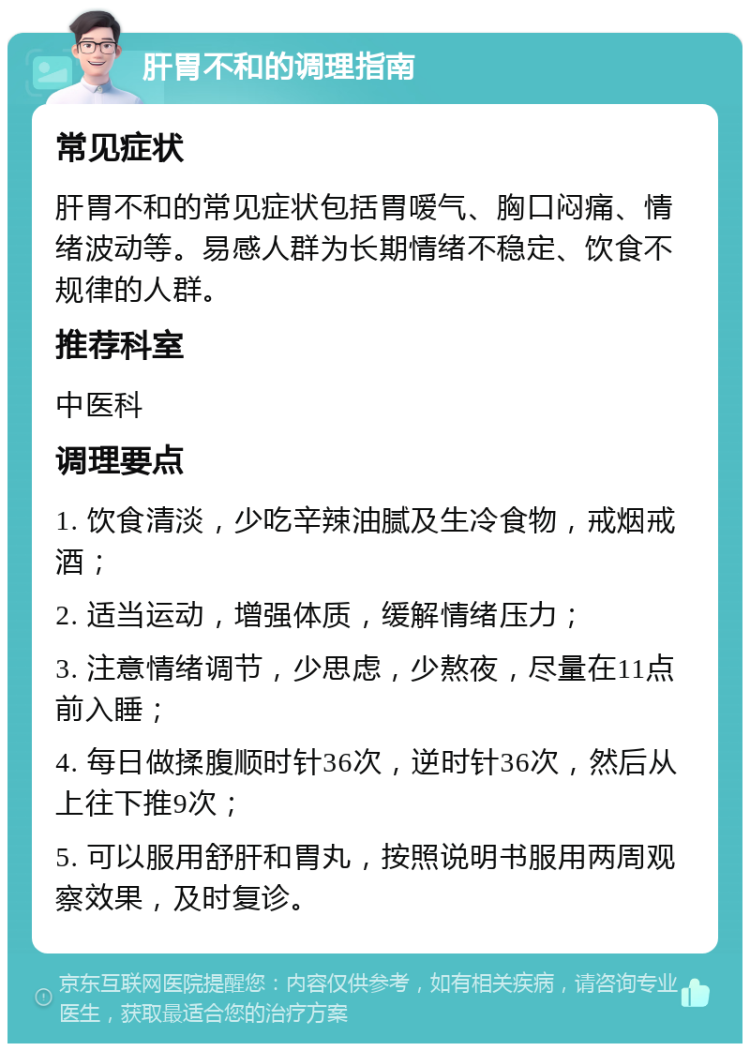 肝胃不和的调理指南 常见症状 肝胃不和的常见症状包括胃嗳气、胸口闷痛、情绪波动等。易感人群为长期情绪不稳定、饮食不规律的人群。 推荐科室 中医科 调理要点 1. 饮食清淡，少吃辛辣油腻及生冷食物，戒烟戒酒； 2. 适当运动，增强体质，缓解情绪压力； 3. 注意情绪调节，少思虑，少熬夜，尽量在11点前入睡； 4. 每日做揉腹顺时针36次，逆时针36次，然后从上往下推9次； 5. 可以服用舒肝和胃丸，按照说明书服用两周观察效果，及时复诊。