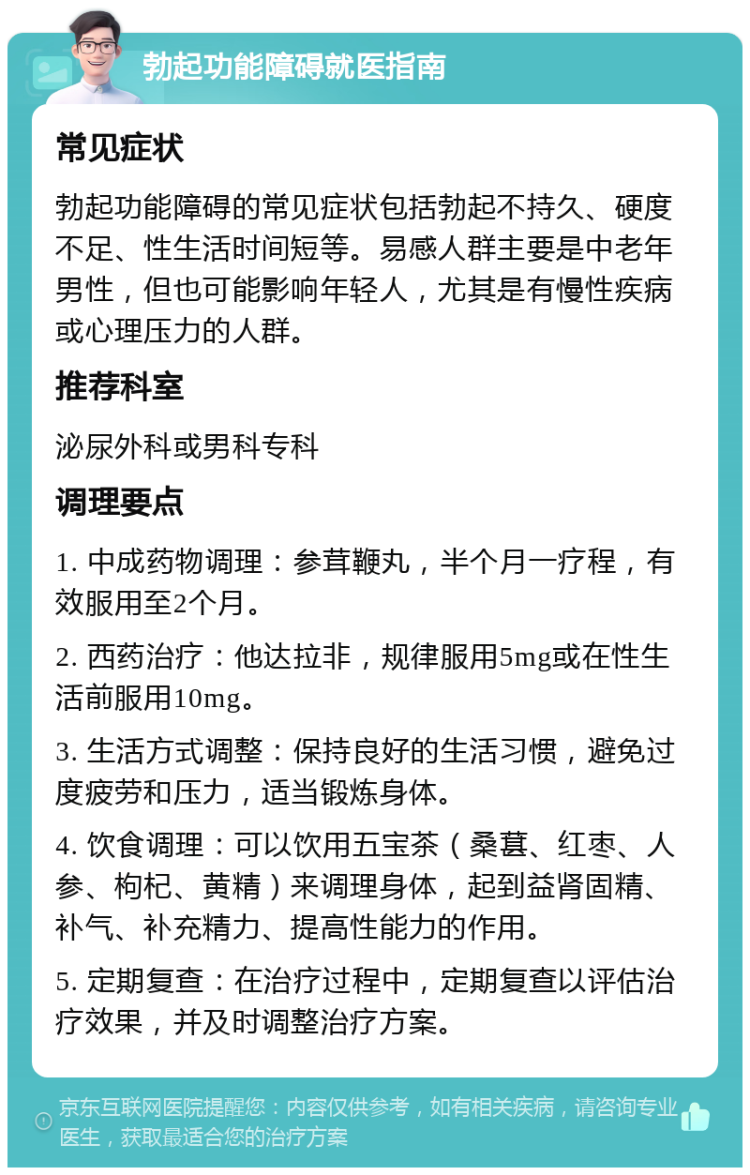 勃起功能障碍就医指南 常见症状 勃起功能障碍的常见症状包括勃起不持久、硬度不足、性生活时间短等。易感人群主要是中老年男性，但也可能影响年轻人，尤其是有慢性疾病或心理压力的人群。 推荐科室 泌尿外科或男科专科 调理要点 1. 中成药物调理：参茸鞭丸，半个月一疗程，有效服用至2个月。 2. 西药治疗：他达拉非，规律服用5mg或在性生活前服用10mg。 3. 生活方式调整：保持良好的生活习惯，避免过度疲劳和压力，适当锻炼身体。 4. 饮食调理：可以饮用五宝茶（桑葚、红枣、人参、枸杞、黄精）来调理身体，起到益肾固精、补气、补充精力、提高性能力的作用。 5. 定期复查：在治疗过程中，定期复查以评估治疗效果，并及时调整治疗方案。