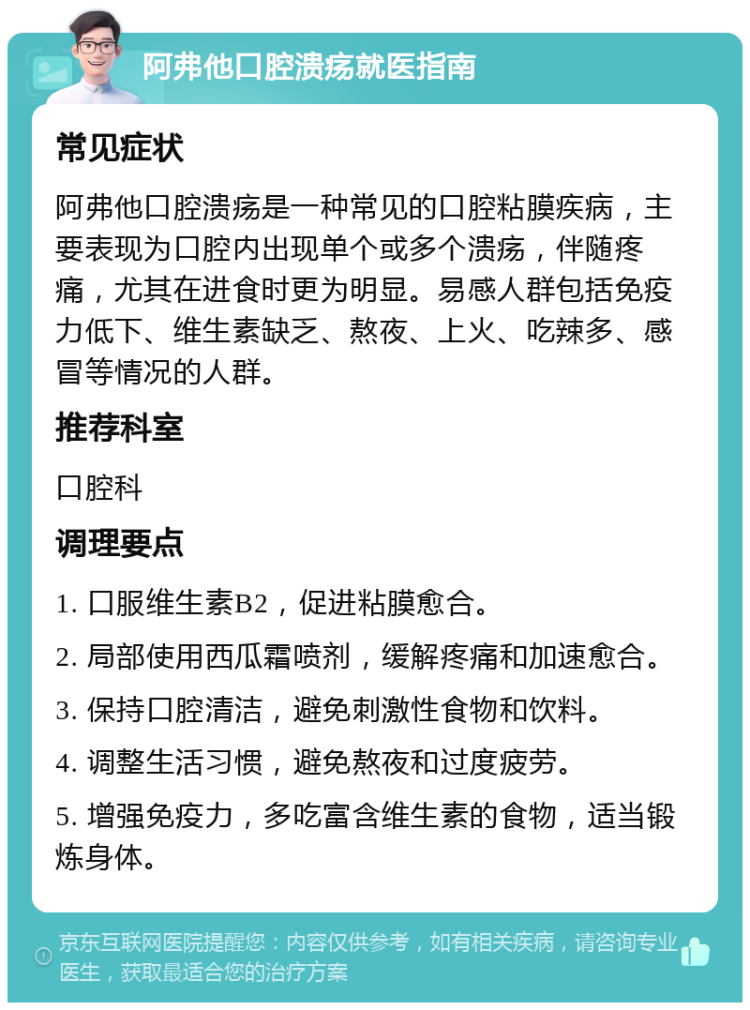 阿弗他口腔溃疡就医指南 常见症状 阿弗他口腔溃疡是一种常见的口腔粘膜疾病，主要表现为口腔内出现单个或多个溃疡，伴随疼痛，尤其在进食时更为明显。易感人群包括免疫力低下、维生素缺乏、熬夜、上火、吃辣多、感冒等情况的人群。 推荐科室 口腔科 调理要点 1. 口服维生素B2，促进粘膜愈合。 2. 局部使用西瓜霜喷剂，缓解疼痛和加速愈合。 3. 保持口腔清洁，避免刺激性食物和饮料。 4. 调整生活习惯，避免熬夜和过度疲劳。 5. 增强免疫力，多吃富含维生素的食物，适当锻炼身体。