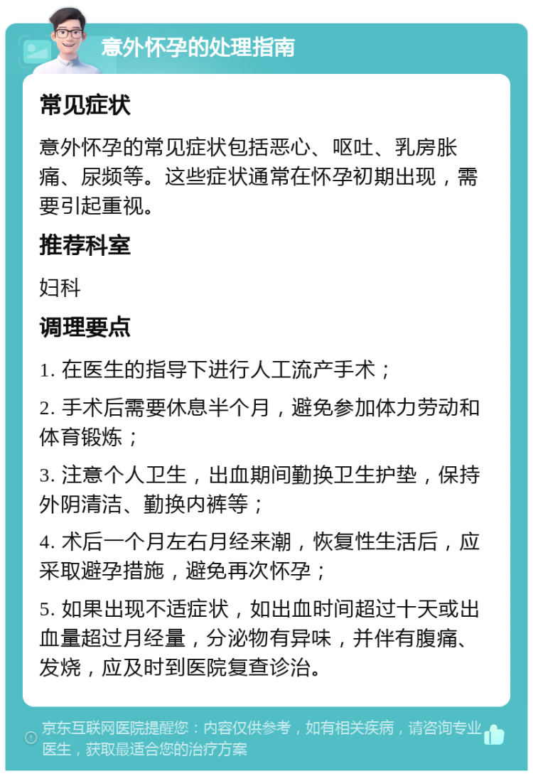 意外怀孕的处理指南 常见症状 意外怀孕的常见症状包括恶心、呕吐、乳房胀痛、尿频等。这些症状通常在怀孕初期出现，需要引起重视。 推荐科室 妇科 调理要点 1. 在医生的指导下进行人工流产手术； 2. 手术后需要休息半个月，避免参加体力劳动和体育锻炼； 3. 注意个人卫生，出血期间勤换卫生护垫，保持外阴清洁、勤换内裤等； 4. 术后一个月左右月经来潮，恢复性生活后，应采取避孕措施，避免再次怀孕； 5. 如果出现不适症状，如出血时间超过十天或出血量超过月经量，分泌物有异味，并伴有腹痛、发烧，应及时到医院复查诊治。