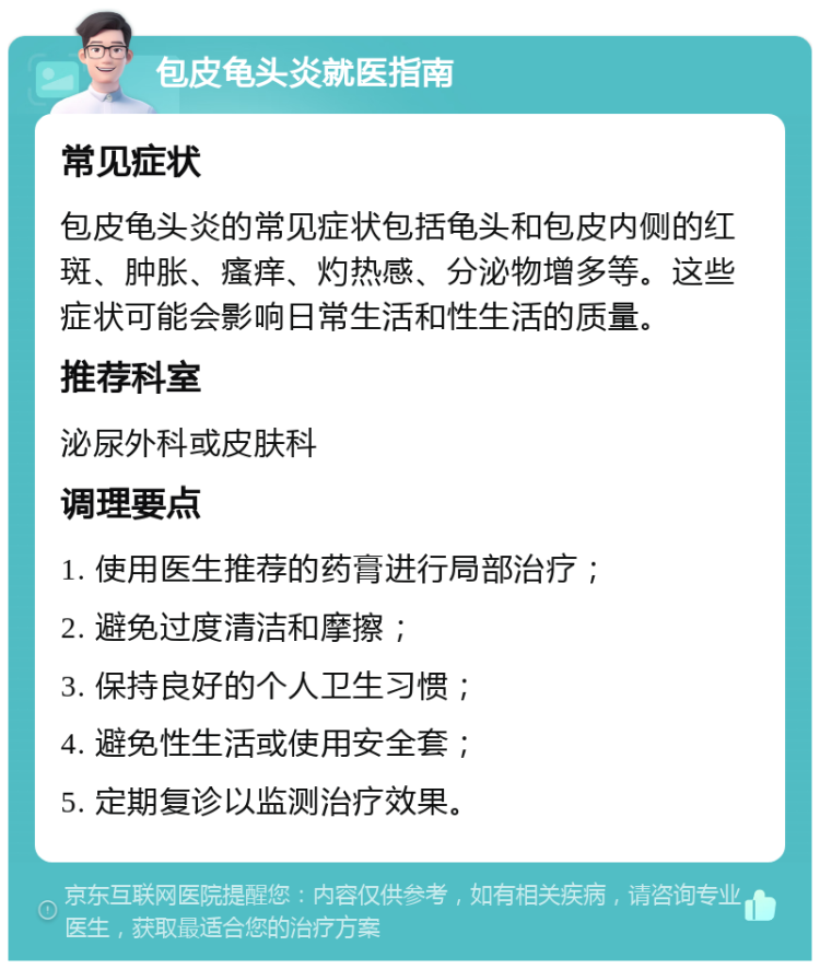 包皮龟头炎就医指南 常见症状 包皮龟头炎的常见症状包括龟头和包皮内侧的红斑、肿胀、瘙痒、灼热感、分泌物增多等。这些症状可能会影响日常生活和性生活的质量。 推荐科室 泌尿外科或皮肤科 调理要点 1. 使用医生推荐的药膏进行局部治疗； 2. 避免过度清洁和摩擦； 3. 保持良好的个人卫生习惯； 4. 避免性生活或使用安全套； 5. 定期复诊以监测治疗效果。