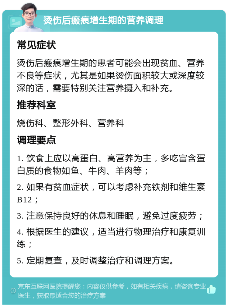 烫伤后瘢痕增生期的营养调理 常见症状 烫伤后瘢痕增生期的患者可能会出现贫血、营养不良等症状，尤其是如果烫伤面积较大或深度较深的话，需要特别关注营养摄入和补充。 推荐科室 烧伤科、整形外科、营养科 调理要点 1. 饮食上应以高蛋白、高营养为主，多吃富含蛋白质的食物如鱼、牛肉、羊肉等； 2. 如果有贫血症状，可以考虑补充铁剂和维生素B12； 3. 注意保持良好的休息和睡眠，避免过度疲劳； 4. 根据医生的建议，适当进行物理治疗和康复训练； 5. 定期复查，及时调整治疗和调理方案。