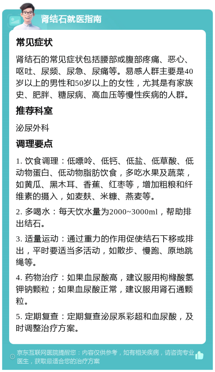 肾结石就医指南 常见症状 肾结石的常见症状包括腰部或腹部疼痛、恶心、呕吐、尿频、尿急、尿痛等。易感人群主要是40岁以上的男性和50岁以上的女性，尤其是有家族史、肥胖、糖尿病、高血压等慢性疾病的人群。 推荐科室 泌尿外科 调理要点 1. 饮食调理：低嘌呤、低钙、低盐、低草酸、低动物蛋白、低动物脂肪饮食，多吃水果及蔬菜，如黄瓜、黑木耳、香蕉、红枣等，增加粗粮和纤维素的摄入，如麦麸、米糠、燕麦等。 2. 多喝水：每天饮水量为2000~3000ml，帮助排出结石。 3. 适量运动：通过重力的作用促使结石下移或排出，平时要适当多活动，如散步、慢跑、原地跳绳等。 4. 药物治疗：如果血尿酸高，建议服用枸橼酸氢钾钠颗粒；如果血尿酸正常，建议服用肾石通颗粒。 5. 定期复查：定期复查泌尿系彩超和血尿酸，及时调整治疗方案。