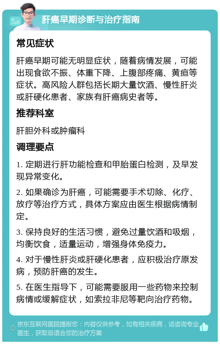 肝癌早期诊断与治疗指南 常见症状 肝癌早期可能无明显症状，随着病情发展，可能出现食欲不振、体重下降、上腹部疼痛、黄疸等症状。高风险人群包括长期大量饮酒、慢性肝炎或肝硬化患者、家族有肝癌病史者等。 推荐科室 肝胆外科或肿瘤科 调理要点 1. 定期进行肝功能检查和甲胎蛋白检测，及早发现异常变化。 2. 如果确诊为肝癌，可能需要手术切除、化疗、放疗等治疗方式，具体方案应由医生根据病情制定。 3. 保持良好的生活习惯，避免过量饮酒和吸烟，均衡饮食，适量运动，增强身体免疫力。 4. 对于慢性肝炎或肝硬化患者，应积极治疗原发病，预防肝癌的发生。 5. 在医生指导下，可能需要服用一些药物来控制病情或缓解症状，如索拉非尼等靶向治疗药物。