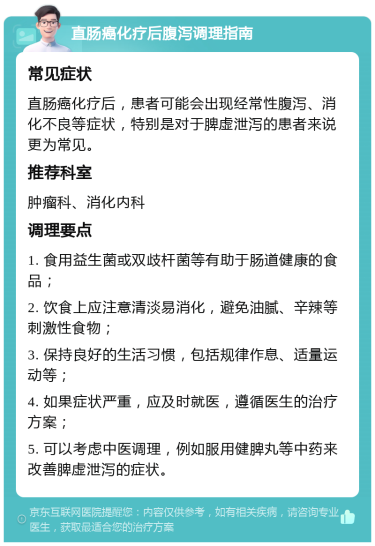 直肠癌化疗后腹泻调理指南 常见症状 直肠癌化疗后，患者可能会出现经常性腹泻、消化不良等症状，特别是对于脾虚泄泻的患者来说更为常见。 推荐科室 肿瘤科、消化内科 调理要点 1. 食用益生菌或双歧杆菌等有助于肠道健康的食品； 2. 饮食上应注意清淡易消化，避免油腻、辛辣等刺激性食物； 3. 保持良好的生活习惯，包括规律作息、适量运动等； 4. 如果症状严重，应及时就医，遵循医生的治疗方案； 5. 可以考虑中医调理，例如服用健脾丸等中药来改善脾虚泄泻的症状。