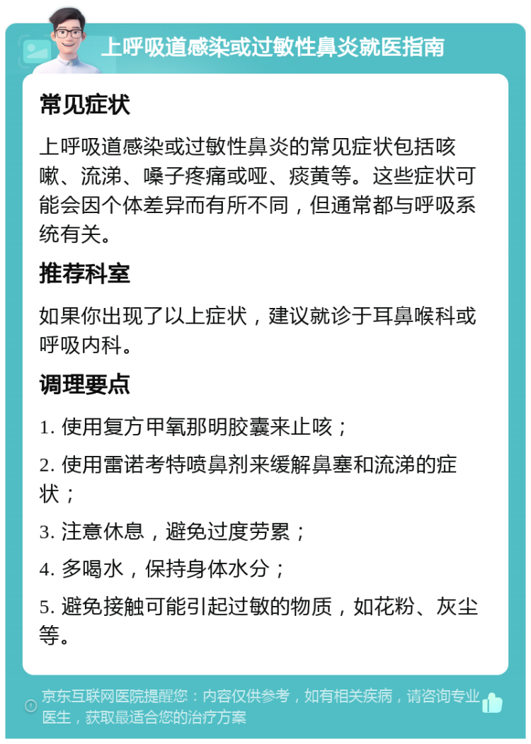 上呼吸道感染或过敏性鼻炎就医指南 常见症状 上呼吸道感染或过敏性鼻炎的常见症状包括咳嗽、流涕、嗓子疼痛或哑、痰黄等。这些症状可能会因个体差异而有所不同，但通常都与呼吸系统有关。 推荐科室 如果你出现了以上症状，建议就诊于耳鼻喉科或呼吸内科。 调理要点 1. 使用复方甲氧那明胶囊来止咳； 2. 使用雷诺考特喷鼻剂来缓解鼻塞和流涕的症状； 3. 注意休息，避免过度劳累； 4. 多喝水，保持身体水分； 5. 避免接触可能引起过敏的物质，如花粉、灰尘等。