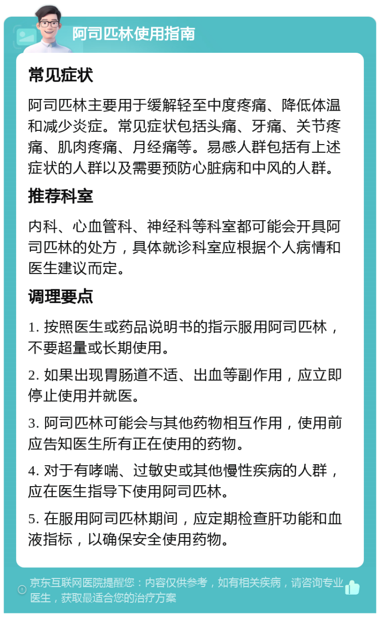 阿司匹林使用指南 常见症状 阿司匹林主要用于缓解轻至中度疼痛、降低体温和减少炎症。常见症状包括头痛、牙痛、关节疼痛、肌肉疼痛、月经痛等。易感人群包括有上述症状的人群以及需要预防心脏病和中风的人群。 推荐科室 内科、心血管科、神经科等科室都可能会开具阿司匹林的处方，具体就诊科室应根据个人病情和医生建议而定。 调理要点 1. 按照医生或药品说明书的指示服用阿司匹林，不要超量或长期使用。 2. 如果出现胃肠道不适、出血等副作用，应立即停止使用并就医。 3. 阿司匹林可能会与其他药物相互作用，使用前应告知医生所有正在使用的药物。 4. 对于有哮喘、过敏史或其他慢性疾病的人群，应在医生指导下使用阿司匹林。 5. 在服用阿司匹林期间，应定期检查肝功能和血液指标，以确保安全使用药物。