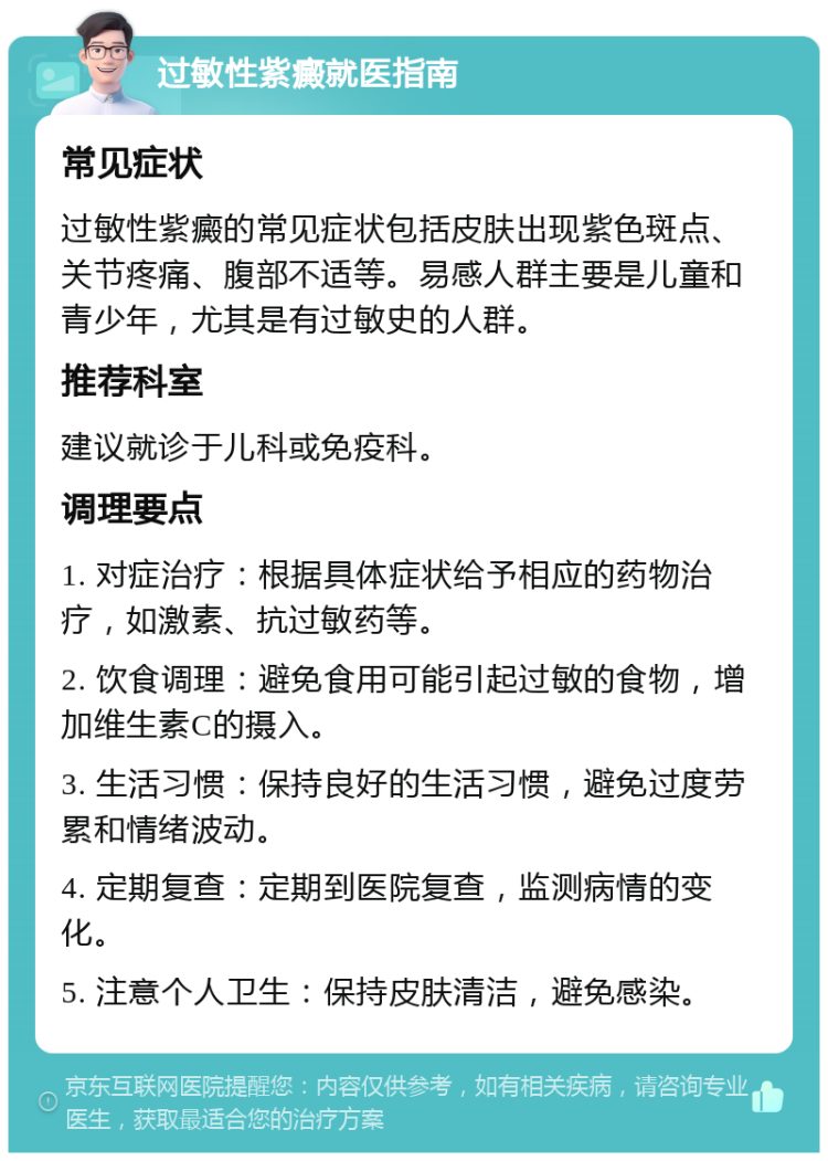 过敏性紫癜就医指南 常见症状 过敏性紫癜的常见症状包括皮肤出现紫色斑点、关节疼痛、腹部不适等。易感人群主要是儿童和青少年，尤其是有过敏史的人群。 推荐科室 建议就诊于儿科或免疫科。 调理要点 1. 对症治疗：根据具体症状给予相应的药物治疗，如激素、抗过敏药等。 2. 饮食调理：避免食用可能引起过敏的食物，增加维生素C的摄入。 3. 生活习惯：保持良好的生活习惯，避免过度劳累和情绪波动。 4. 定期复查：定期到医院复查，监测病情的变化。 5. 注意个人卫生：保持皮肤清洁，避免感染。