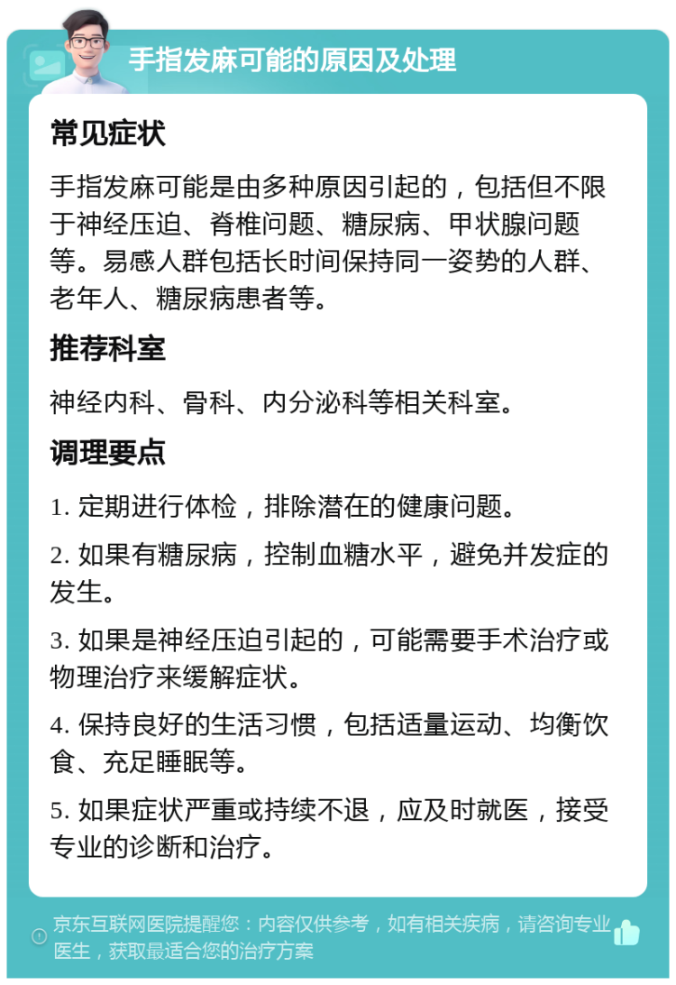 手指发麻可能的原因及处理 常见症状 手指发麻可能是由多种原因引起的，包括但不限于神经压迫、脊椎问题、糖尿病、甲状腺问题等。易感人群包括长时间保持同一姿势的人群、老年人、糖尿病患者等。 推荐科室 神经内科、骨科、内分泌科等相关科室。 调理要点 1. 定期进行体检，排除潜在的健康问题。 2. 如果有糖尿病，控制血糖水平，避免并发症的发生。 3. 如果是神经压迫引起的，可能需要手术治疗或物理治疗来缓解症状。 4. 保持良好的生活习惯，包括适量运动、均衡饮食、充足睡眠等。 5. 如果症状严重或持续不退，应及时就医，接受专业的诊断和治疗。