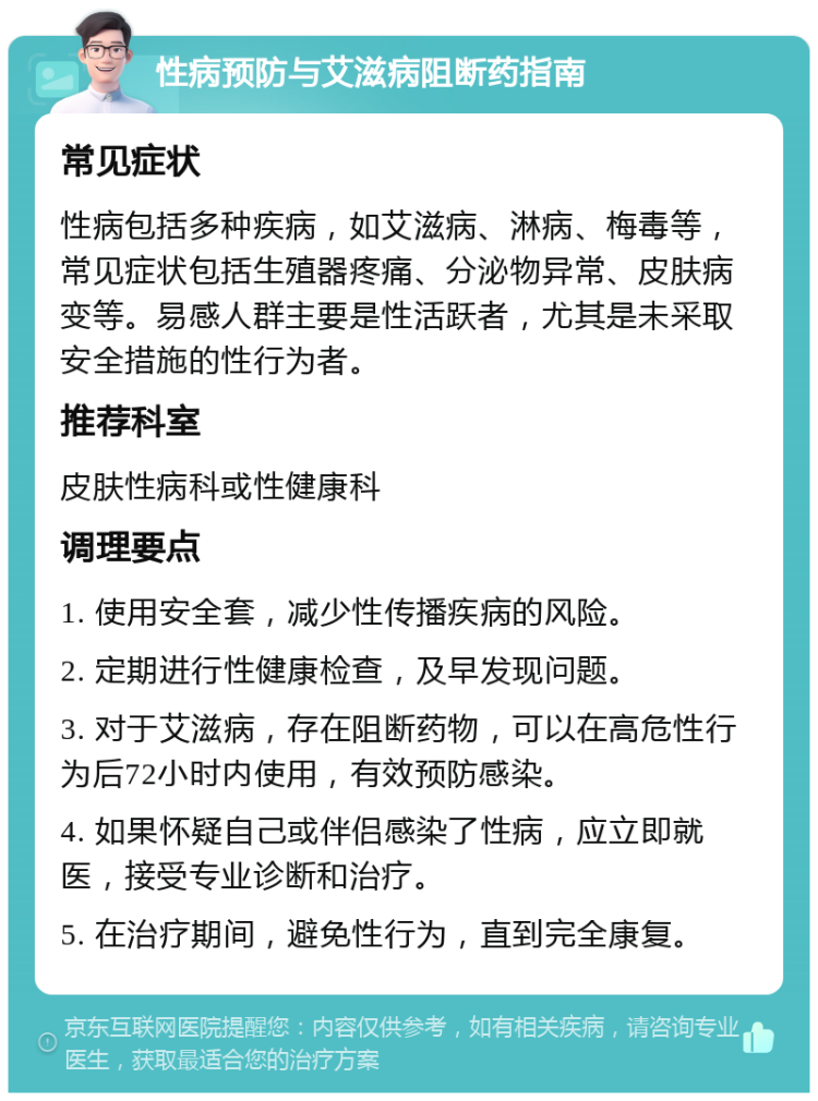 性病预防与艾滋病阻断药指南 常见症状 性病包括多种疾病，如艾滋病、淋病、梅毒等，常见症状包括生殖器疼痛、分泌物异常、皮肤病变等。易感人群主要是性活跃者，尤其是未采取安全措施的性行为者。 推荐科室 皮肤性病科或性健康科 调理要点 1. 使用安全套，减少性传播疾病的风险。 2. 定期进行性健康检查，及早发现问题。 3. 对于艾滋病，存在阻断药物，可以在高危性行为后72小时内使用，有效预防感染。 4. 如果怀疑自己或伴侣感染了性病，应立即就医，接受专业诊断和治疗。 5. 在治疗期间，避免性行为，直到完全康复。