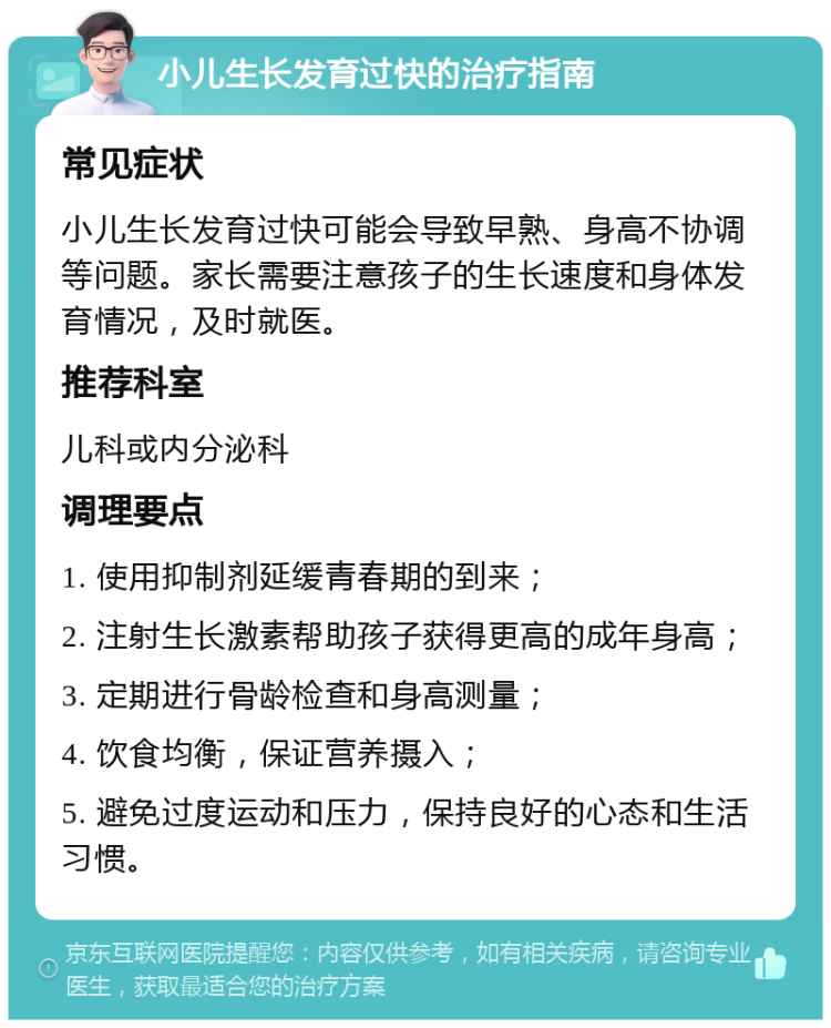 小儿生长发育过快的治疗指南 常见症状 小儿生长发育过快可能会导致早熟、身高不协调等问题。家长需要注意孩子的生长速度和身体发育情况，及时就医。 推荐科室 儿科或内分泌科 调理要点 1. 使用抑制剂延缓青春期的到来； 2. 注射生长激素帮助孩子获得更高的成年身高； 3. 定期进行骨龄检查和身高测量； 4. 饮食均衡，保证营养摄入； 5. 避免过度运动和压力，保持良好的心态和生活习惯。