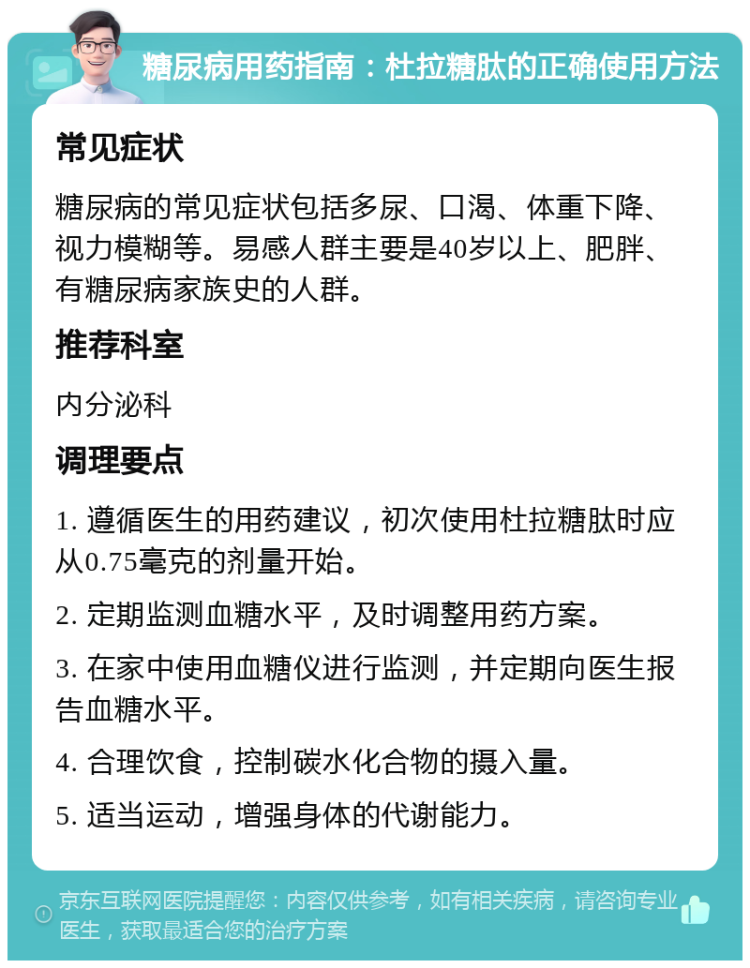 糖尿病用药指南：杜拉糖肽的正确使用方法 常见症状 糖尿病的常见症状包括多尿、口渴、体重下降、视力模糊等。易感人群主要是40岁以上、肥胖、有糖尿病家族史的人群。 推荐科室 内分泌科 调理要点 1. 遵循医生的用药建议，初次使用杜拉糖肽时应从0.75毫克的剂量开始。 2. 定期监测血糖水平，及时调整用药方案。 3. 在家中使用血糖仪进行监测，并定期向医生报告血糖水平。 4. 合理饮食，控制碳水化合物的摄入量。 5. 适当运动，增强身体的代谢能力。