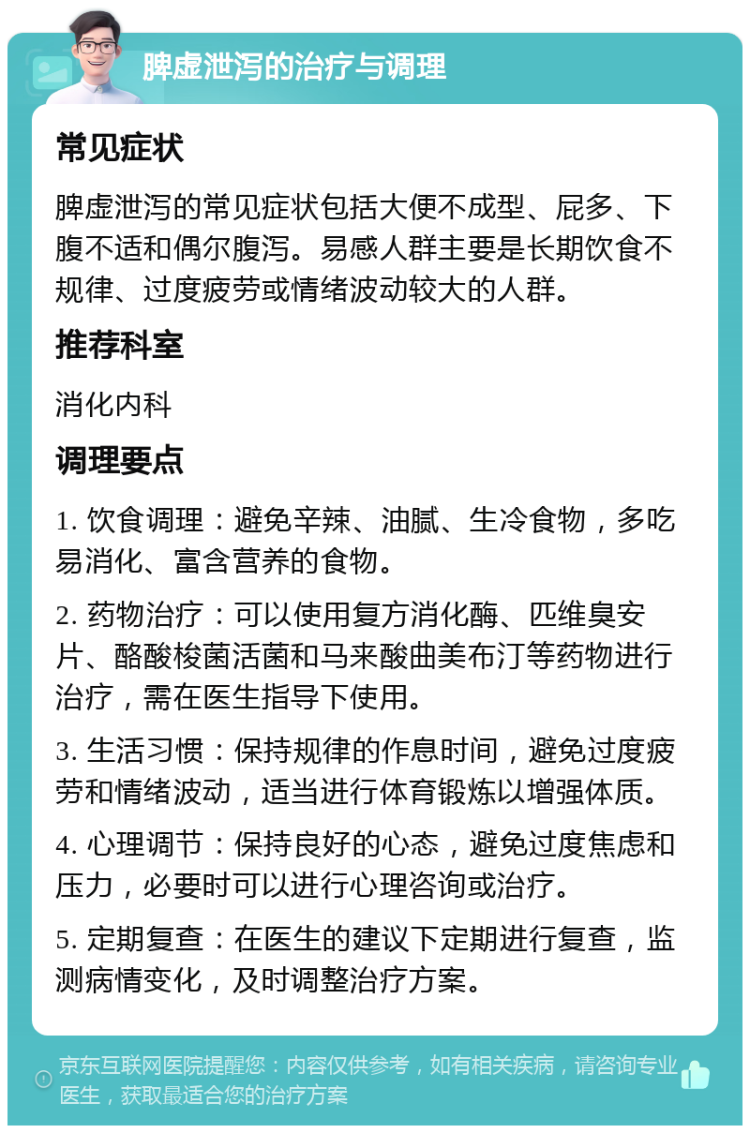 脾虚泄泻的治疗与调理 常见症状 脾虚泄泻的常见症状包括大便不成型、屁多、下腹不适和偶尔腹泻。易感人群主要是长期饮食不规律、过度疲劳或情绪波动较大的人群。 推荐科室 消化内科 调理要点 1. 饮食调理：避免辛辣、油腻、生冷食物，多吃易消化、富含营养的食物。 2. 药物治疗：可以使用复方消化酶、匹维臭安片、酪酸梭菌活菌和马来酸曲美布汀等药物进行治疗，需在医生指导下使用。 3. 生活习惯：保持规律的作息时间，避免过度疲劳和情绪波动，适当进行体育锻炼以增强体质。 4. 心理调节：保持良好的心态，避免过度焦虑和压力，必要时可以进行心理咨询或治疗。 5. 定期复查：在医生的建议下定期进行复查，监测病情变化，及时调整治疗方案。