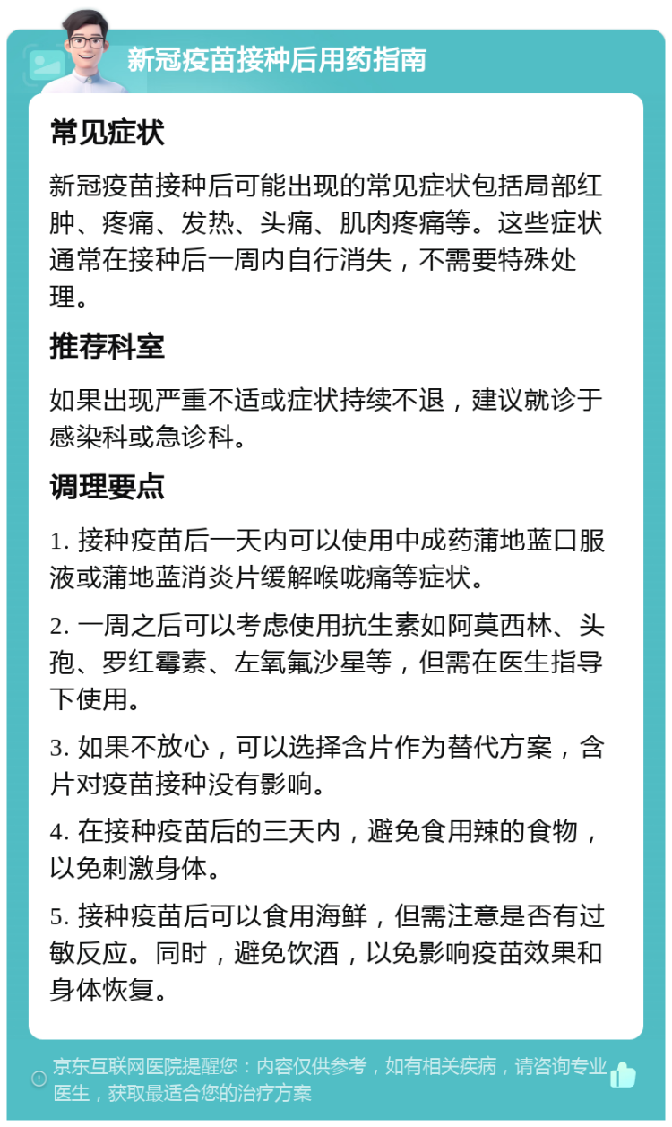 新冠疫苗接种后用药指南 常见症状 新冠疫苗接种后可能出现的常见症状包括局部红肿、疼痛、发热、头痛、肌肉疼痛等。这些症状通常在接种后一周内自行消失，不需要特殊处理。 推荐科室 如果出现严重不适或症状持续不退，建议就诊于感染科或急诊科。 调理要点 1. 接种疫苗后一天内可以使用中成药蒲地蓝口服液或蒲地蓝消炎片缓解喉咙痛等症状。 2. 一周之后可以考虑使用抗生素如阿莫西林、头孢、罗红霉素、左氧氟沙星等，但需在医生指导下使用。 3. 如果不放心，可以选择含片作为替代方案，含片对疫苗接种没有影响。 4. 在接种疫苗后的三天内，避免食用辣的食物，以免刺激身体。 5. 接种疫苗后可以食用海鲜，但需注意是否有过敏反应。同时，避免饮酒，以免影响疫苗效果和身体恢复。