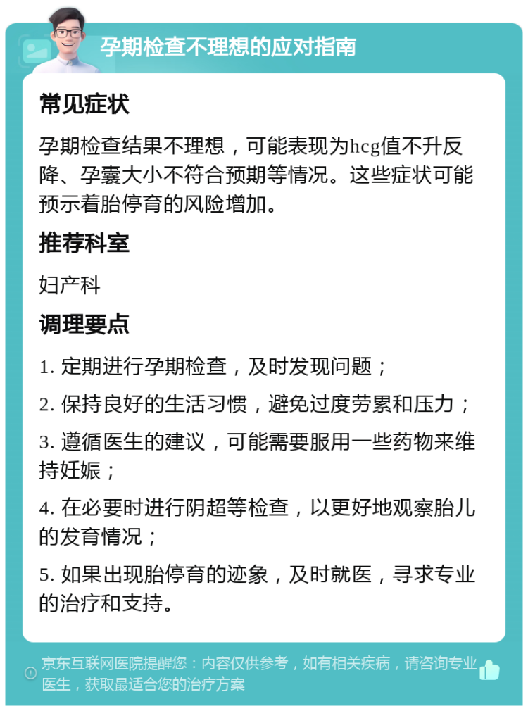 孕期检查不理想的应对指南 常见症状 孕期检查结果不理想，可能表现为hcg值不升反降、孕囊大小不符合预期等情况。这些症状可能预示着胎停育的风险增加。 推荐科室 妇产科 调理要点 1. 定期进行孕期检查，及时发现问题； 2. 保持良好的生活习惯，避免过度劳累和压力； 3. 遵循医生的建议，可能需要服用一些药物来维持妊娠； 4. 在必要时进行阴超等检查，以更好地观察胎儿的发育情况； 5. 如果出现胎停育的迹象，及时就医，寻求专业的治疗和支持。