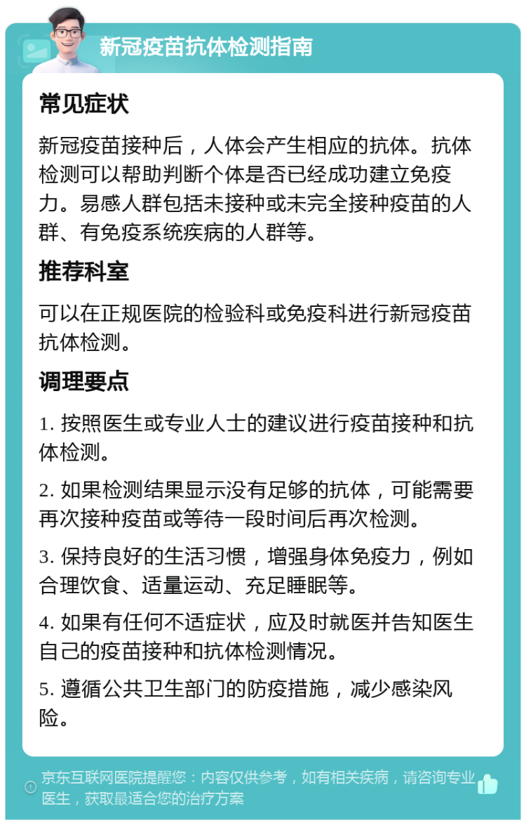 新冠疫苗抗体检测指南 常见症状 新冠疫苗接种后，人体会产生相应的抗体。抗体检测可以帮助判断个体是否已经成功建立免疫力。易感人群包括未接种或未完全接种疫苗的人群、有免疫系统疾病的人群等。 推荐科室 可以在正规医院的检验科或免疫科进行新冠疫苗抗体检测。 调理要点 1. 按照医生或专业人士的建议进行疫苗接种和抗体检测。 2. 如果检测结果显示没有足够的抗体，可能需要再次接种疫苗或等待一段时间后再次检测。 3. 保持良好的生活习惯，增强身体免疫力，例如合理饮食、适量运动、充足睡眠等。 4. 如果有任何不适症状，应及时就医并告知医生自己的疫苗接种和抗体检测情况。 5. 遵循公共卫生部门的防疫措施，减少感染风险。