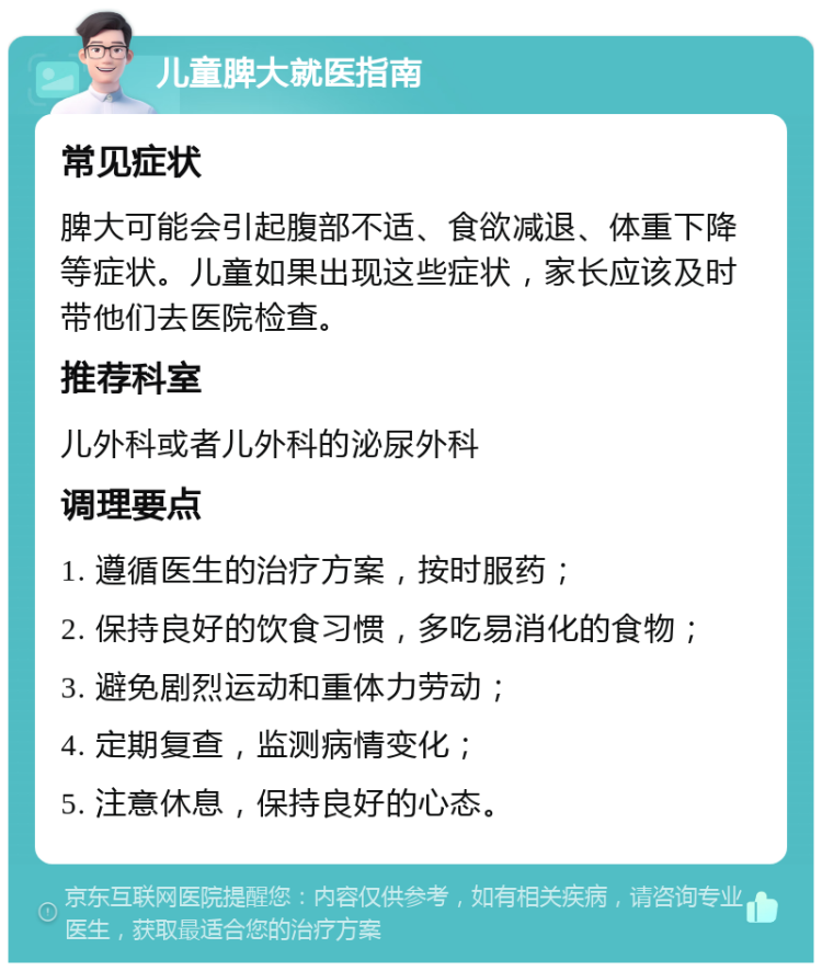 儿童脾大就医指南 常见症状 脾大可能会引起腹部不适、食欲减退、体重下降等症状。儿童如果出现这些症状，家长应该及时带他们去医院检查。 推荐科室 儿外科或者儿外科的泌尿外科 调理要点 1. 遵循医生的治疗方案，按时服药； 2. 保持良好的饮食习惯，多吃易消化的食物； 3. 避免剧烈运动和重体力劳动； 4. 定期复查，监测病情变化； 5. 注意休息，保持良好的心态。