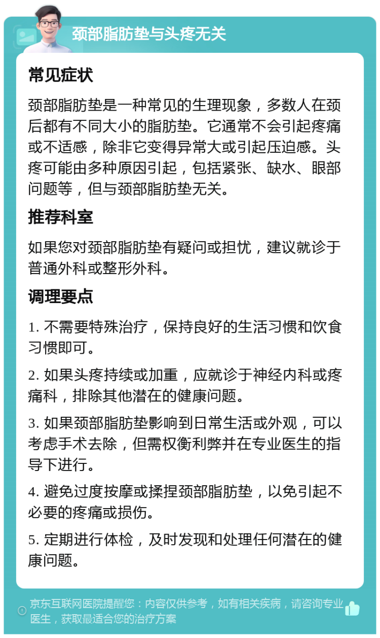 颈部脂肪垫与头疼无关 常见症状 颈部脂肪垫是一种常见的生理现象，多数人在颈后都有不同大小的脂肪垫。它通常不会引起疼痛或不适感，除非它变得异常大或引起压迫感。头疼可能由多种原因引起，包括紧张、缺水、眼部问题等，但与颈部脂肪垫无关。 推荐科室 如果您对颈部脂肪垫有疑问或担忧，建议就诊于普通外科或整形外科。 调理要点 1. 不需要特殊治疗，保持良好的生活习惯和饮食习惯即可。 2. 如果头疼持续或加重，应就诊于神经内科或疼痛科，排除其他潜在的健康问题。 3. 如果颈部脂肪垫影响到日常生活或外观，可以考虑手术去除，但需权衡利弊并在专业医生的指导下进行。 4. 避免过度按摩或揉捏颈部脂肪垫，以免引起不必要的疼痛或损伤。 5. 定期进行体检，及时发现和处理任何潜在的健康问题。