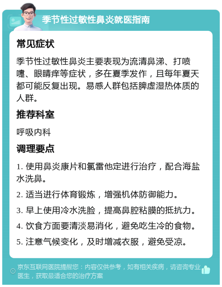 季节性过敏性鼻炎就医指南 常见症状 季节性过敏性鼻炎主要表现为流清鼻涕、打喷嚏、眼睛痒等症状，多在夏季发作，且每年夏天都可能反复出现。易感人群包括脾虚湿热体质的人群。 推荐科室 呼吸内科 调理要点 1. 使用鼻炎康片和氯雷他定进行治疗，配合海盐水洗鼻。 2. 适当进行体育锻炼，增强机体防御能力。 3. 早上使用冷水洗脸，提高鼻腔粘膜的抵抗力。 4. 饮食方面要清淡易消化，避免吃生冷的食物。 5. 注意气候变化，及时增减衣服，避免受凉。