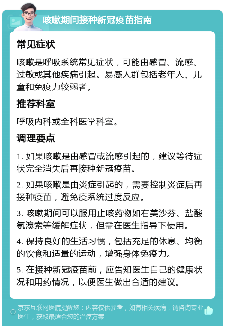 咳嗽期间接种新冠疫苗指南 常见症状 咳嗽是呼吸系统常见症状，可能由感冒、流感、过敏或其他疾病引起。易感人群包括老年人、儿童和免疫力较弱者。 推荐科室 呼吸内科或全科医学科室。 调理要点 1. 如果咳嗽是由感冒或流感引起的，建议等待症状完全消失后再接种新冠疫苗。 2. 如果咳嗽是由炎症引起的，需要控制炎症后再接种疫苗，避免疫系统过度反应。 3. 咳嗽期间可以服用止咳药物如右美沙芬、盐酸氨溴索等缓解症状，但需在医生指导下使用。 4. 保持良好的生活习惯，包括充足的休息、均衡的饮食和适量的运动，增强身体免疫力。 5. 在接种新冠疫苗前，应告知医生自己的健康状况和用药情况，以便医生做出合适的建议。