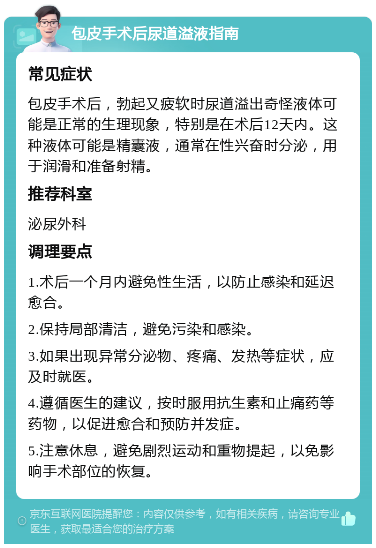 包皮手术后尿道溢液指南 常见症状 包皮手术后，勃起又疲软时尿道溢出奇怪液体可能是正常的生理现象，特别是在术后12天内。这种液体可能是精囊液，通常在性兴奋时分泌，用于润滑和准备射精。 推荐科室 泌尿外科 调理要点 1.术后一个月内避免性生活，以防止感染和延迟愈合。 2.保持局部清洁，避免污染和感染。 3.如果出现异常分泌物、疼痛、发热等症状，应及时就医。 4.遵循医生的建议，按时服用抗生素和止痛药等药物，以促进愈合和预防并发症。 5.注意休息，避免剧烈运动和重物提起，以免影响手术部位的恢复。