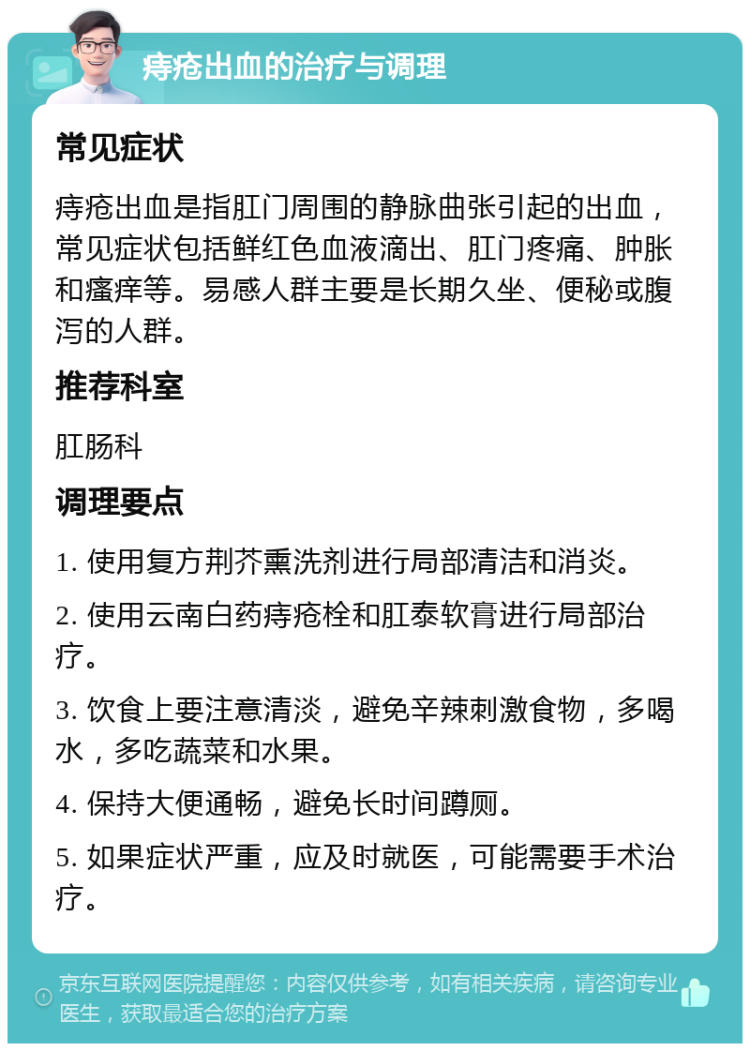 痔疮出血的治疗与调理 常见症状 痔疮出血是指肛门周围的静脉曲张引起的出血，常见症状包括鲜红色血液滴出、肛门疼痛、肿胀和瘙痒等。易感人群主要是长期久坐、便秘或腹泻的人群。 推荐科室 肛肠科 调理要点 1. 使用复方荆芥熏洗剂进行局部清洁和消炎。 2. 使用云南白药痔疮栓和肛泰软膏进行局部治疗。 3. 饮食上要注意清淡，避免辛辣刺激食物，多喝水，多吃蔬菜和水果。 4. 保持大便通畅，避免长时间蹲厕。 5. 如果症状严重，应及时就医，可能需要手术治疗。