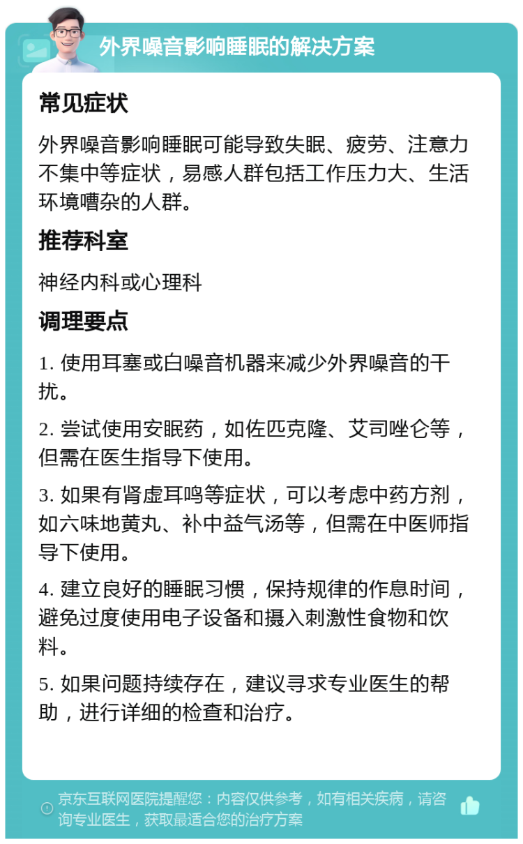 外界噪音影响睡眠的解决方案 常见症状 外界噪音影响睡眠可能导致失眠、疲劳、注意力不集中等症状，易感人群包括工作压力大、生活环境嘈杂的人群。 推荐科室 神经内科或心理科 调理要点 1. 使用耳塞或白噪音机器来减少外界噪音的干扰。 2. 尝试使用安眠药，如佐匹克隆、艾司唑仑等，但需在医生指导下使用。 3. 如果有肾虚耳鸣等症状，可以考虑中药方剂，如六味地黄丸、补中益气汤等，但需在中医师指导下使用。 4. 建立良好的睡眠习惯，保持规律的作息时间，避免过度使用电子设备和摄入刺激性食物和饮料。 5. 如果问题持续存在，建议寻求专业医生的帮助，进行详细的检查和治疗。