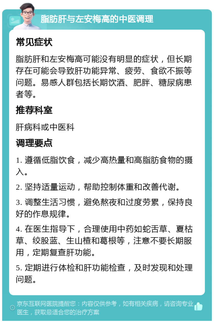 脂肪肝与左安梅高的中医调理 常见症状 脂肪肝和左安梅高可能没有明显的症状，但长期存在可能会导致肝功能异常、疲劳、食欲不振等问题。易感人群包括长期饮酒、肥胖、糖尿病患者等。 推荐科室 肝病科或中医科 调理要点 1. 遵循低脂饮食，减少高热量和高脂肪食物的摄入。 2. 坚持适量运动，帮助控制体重和改善代谢。 3. 调整生活习惯，避免熬夜和过度劳累，保持良好的作息规律。 4. 在医生指导下，合理使用中药如蛇舌草、夏枯草、绞股蓝、生山楂和葛根等，注意不要长期服用，定期复查肝功能。 5. 定期进行体检和肝功能检查，及时发现和处理问题。