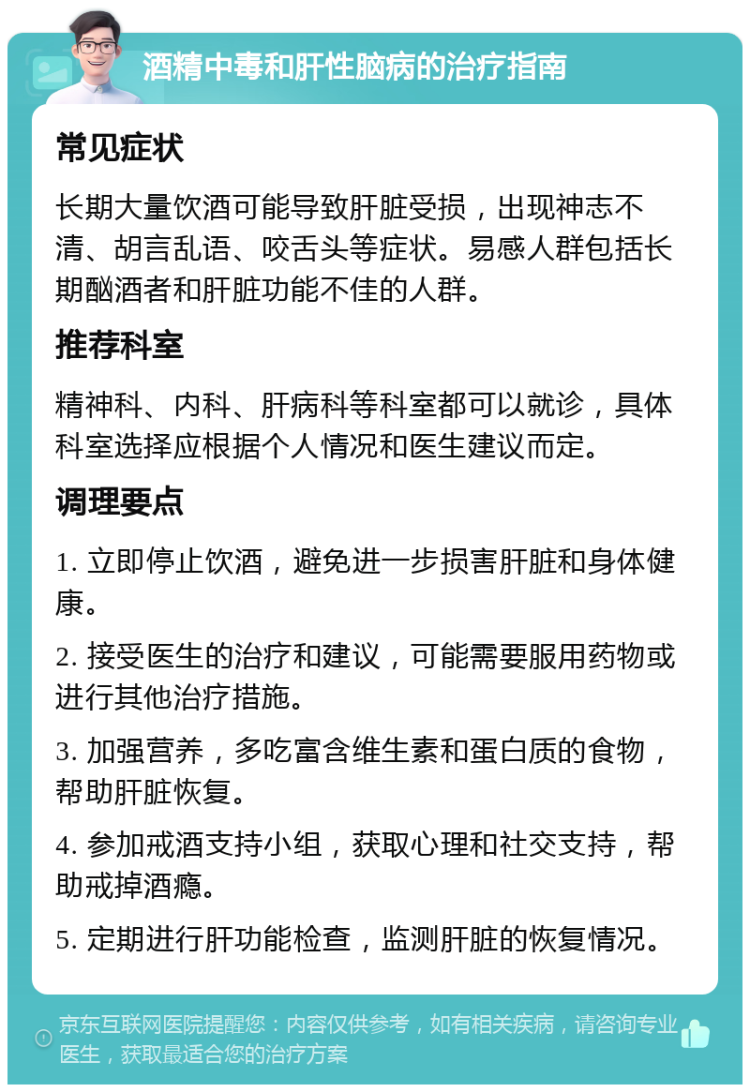 酒精中毒和肝性脑病的治疗指南 常见症状 长期大量饮酒可能导致肝脏受损，出现神志不清、胡言乱语、咬舌头等症状。易感人群包括长期酗酒者和肝脏功能不佳的人群。 推荐科室 精神科、内科、肝病科等科室都可以就诊，具体科室选择应根据个人情况和医生建议而定。 调理要点 1. 立即停止饮酒，避免进一步损害肝脏和身体健康。 2. 接受医生的治疗和建议，可能需要服用药物或进行其他治疗措施。 3. 加强营养，多吃富含维生素和蛋白质的食物，帮助肝脏恢复。 4. 参加戒酒支持小组，获取心理和社交支持，帮助戒掉酒瘾。 5. 定期进行肝功能检查，监测肝脏的恢复情况。