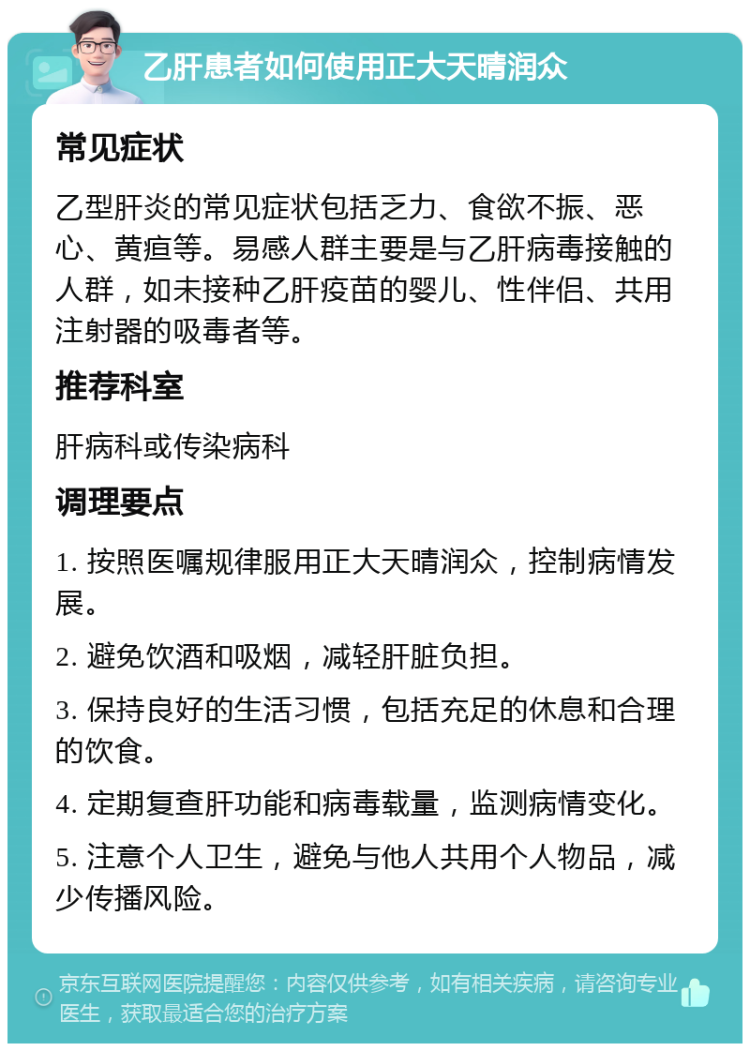 乙肝患者如何使用正大天晴润众 常见症状 乙型肝炎的常见症状包括乏力、食欲不振、恶心、黄疸等。易感人群主要是与乙肝病毒接触的人群，如未接种乙肝疫苗的婴儿、性伴侣、共用注射器的吸毒者等。 推荐科室 肝病科或传染病科 调理要点 1. 按照医嘱规律服用正大天晴润众，控制病情发展。 2. 避免饮酒和吸烟，减轻肝脏负担。 3. 保持良好的生活习惯，包括充足的休息和合理的饮食。 4. 定期复查肝功能和病毒载量，监测病情变化。 5. 注意个人卫生，避免与他人共用个人物品，减少传播风险。