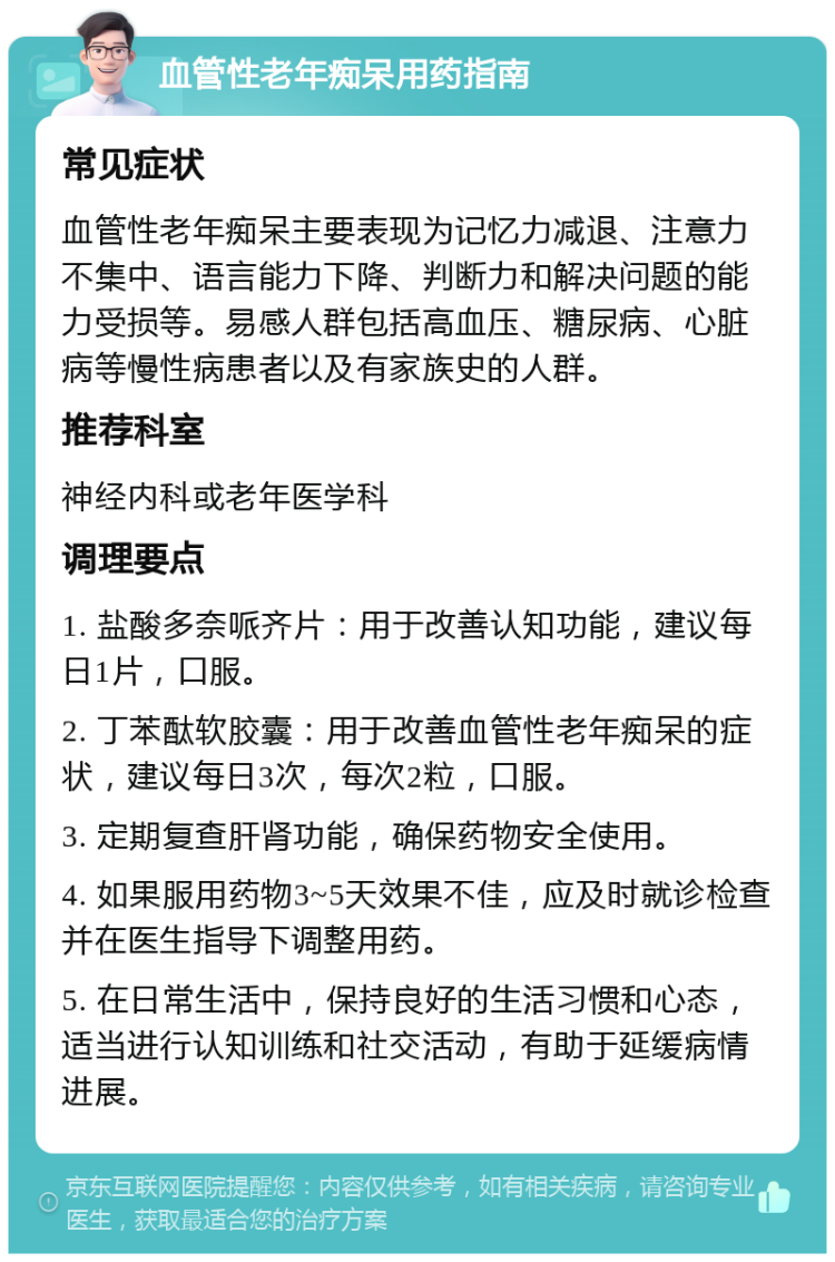 血管性老年痴呆用药指南 常见症状 血管性老年痴呆主要表现为记忆力减退、注意力不集中、语言能力下降、判断力和解决问题的能力受损等。易感人群包括高血压、糖尿病、心脏病等慢性病患者以及有家族史的人群。 推荐科室 神经内科或老年医学科 调理要点 1. 盐酸多奈哌齐片：用于改善认知功能，建议每日1片，口服。 2. 丁苯酞软胶囊：用于改善血管性老年痴呆的症状，建议每日3次，每次2粒，口服。 3. 定期复查肝肾功能，确保药物安全使用。 4. 如果服用药物3~5天效果不佳，应及时就诊检查并在医生指导下调整用药。 5. 在日常生活中，保持良好的生活习惯和心态，适当进行认知训练和社交活动，有助于延缓病情进展。