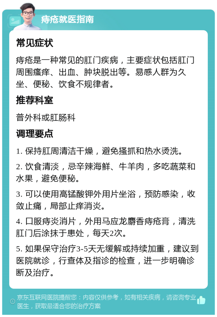 痔疮就医指南 常见症状 痔疮是一种常见的肛门疾病，主要症状包括肛门周围瘙痒、出血、肿块脱出等。易感人群为久坐、便秘、饮食不规律者。 推荐科室 普外科或肛肠科 调理要点 1. 保持肛周清洁干燥，避免搔抓和热水烫洗。 2. 饮食清淡，忌辛辣海鲜、牛羊肉，多吃蔬菜和水果，避免便秘。 3. 可以使用高锰酸钾外用片坐浴，预防感染，收敛止痛，局部止痒消炎。 4. 口服痔炎消片，外用马应龙麝香痔疮膏，清洗肛门后涂抹于患处，每天2次。 5. 如果保守治疗3-5天无缓解或持续加重，建议到医院就诊，行查体及指诊的检查，进一步明确诊断及治疗。