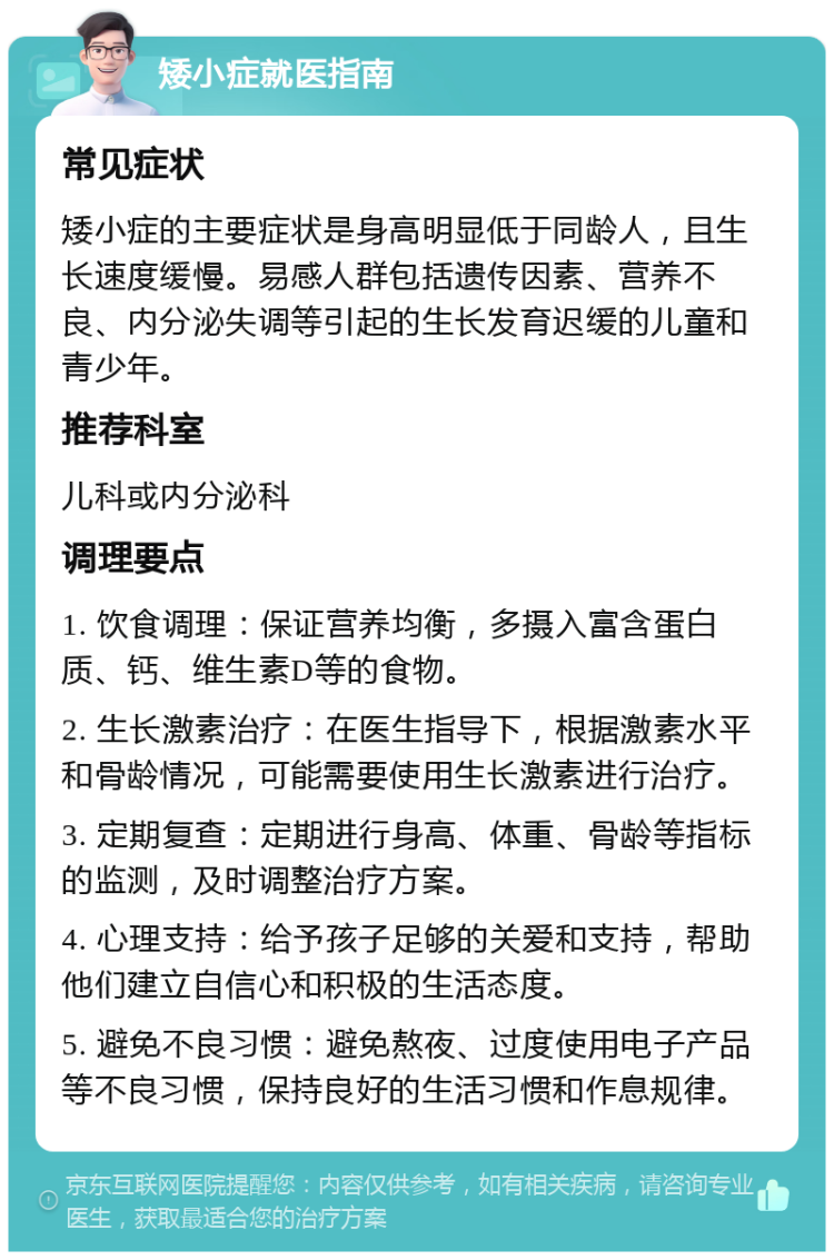 矮小症就医指南 常见症状 矮小症的主要症状是身高明显低于同龄人，且生长速度缓慢。易感人群包括遗传因素、营养不良、内分泌失调等引起的生长发育迟缓的儿童和青少年。 推荐科室 儿科或内分泌科 调理要点 1. 饮食调理：保证营养均衡，多摄入富含蛋白质、钙、维生素D等的食物。 2. 生长激素治疗：在医生指导下，根据激素水平和骨龄情况，可能需要使用生长激素进行治疗。 3. 定期复查：定期进行身高、体重、骨龄等指标的监测，及时调整治疗方案。 4. 心理支持：给予孩子足够的关爱和支持，帮助他们建立自信心和积极的生活态度。 5. 避免不良习惯：避免熬夜、过度使用电子产品等不良习惯，保持良好的生活习惯和作息规律。