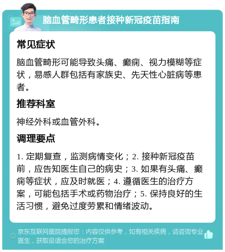 脑血管畸形患者接种新冠疫苗指南 常见症状 脑血管畸形可能导致头痛、癫痫、视力模糊等症状，易感人群包括有家族史、先天性心脏病等患者。 推荐科室 神经外科或血管外科。 调理要点 1. 定期复查，监测病情变化；2. 接种新冠疫苗前，应告知医生自己的病史；3. 如果有头痛、癫痫等症状，应及时就医；4. 遵循医生的治疗方案，可能包括手术或药物治疗；5. 保持良好的生活习惯，避免过度劳累和情绪波动。