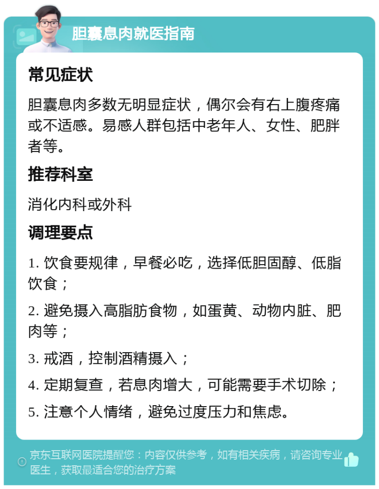 胆囊息肉就医指南 常见症状 胆囊息肉多数无明显症状，偶尔会有右上腹疼痛或不适感。易感人群包括中老年人、女性、肥胖者等。 推荐科室 消化内科或外科 调理要点 1. 饮食要规律，早餐必吃，选择低胆固醇、低脂饮食； 2. 避免摄入高脂肪食物，如蛋黄、动物内脏、肥肉等； 3. 戒酒，控制酒精摄入； 4. 定期复查，若息肉增大，可能需要手术切除； 5. 注意个人情绪，避免过度压力和焦虑。