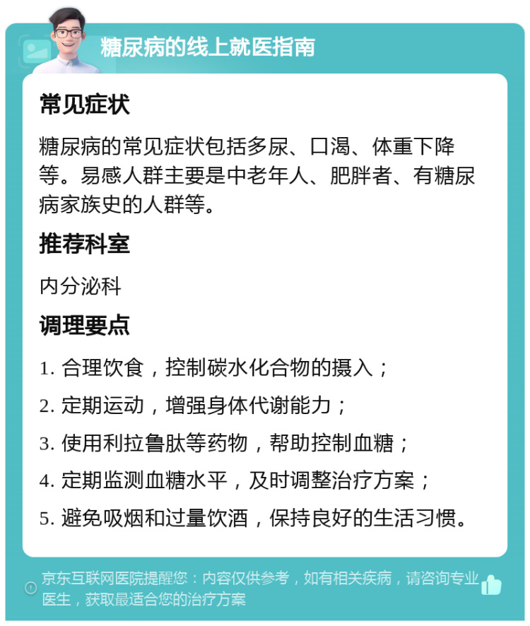 糖尿病的线上就医指南 常见症状 糖尿病的常见症状包括多尿、口渴、体重下降等。易感人群主要是中老年人、肥胖者、有糖尿病家族史的人群等。 推荐科室 内分泌科 调理要点 1. 合理饮食，控制碳水化合物的摄入； 2. 定期运动，增强身体代谢能力； 3. 使用利拉鲁肽等药物，帮助控制血糖； 4. 定期监测血糖水平，及时调整治疗方案； 5. 避免吸烟和过量饮酒，保持良好的生活习惯。