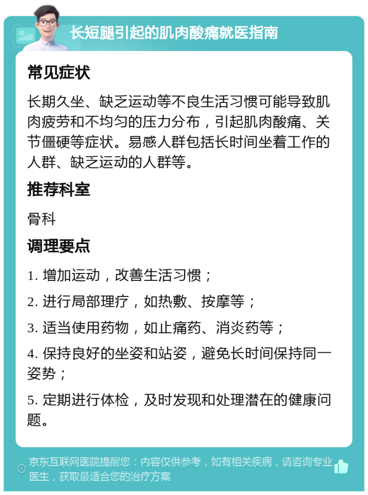 长短腿引起的肌肉酸痛就医指南 常见症状 长期久坐、缺乏运动等不良生活习惯可能导致肌肉疲劳和不均匀的压力分布，引起肌肉酸痛、关节僵硬等症状。易感人群包括长时间坐着工作的人群、缺乏运动的人群等。 推荐科室 骨科 调理要点 1. 增加运动，改善生活习惯； 2. 进行局部理疗，如热敷、按摩等； 3. 适当使用药物，如止痛药、消炎药等； 4. 保持良好的坐姿和站姿，避免长时间保持同一姿势； 5. 定期进行体检，及时发现和处理潜在的健康问题。