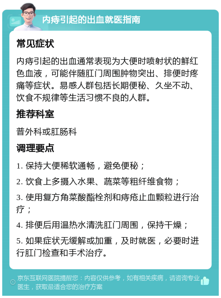 内痔引起的出血就医指南 常见症状 内痔引起的出血通常表现为大便时喷射状的鲜红色血液，可能伴随肛门周围肿物突出、排便时疼痛等症状。易感人群包括长期便秘、久坐不动、饮食不规律等生活习惯不良的人群。 推荐科室 普外科或肛肠科 调理要点 1. 保持大便稀软通畅，避免便秘； 2. 饮食上多摄入水果、蔬菜等粗纤维食物； 3. 使用复方角菜酸酯栓剂和痔疮止血颗粒进行治疗； 4. 排便后用温热水清洗肛门周围，保持干燥； 5. 如果症状无缓解或加重，及时就医，必要时进行肛门检查和手术治疗。