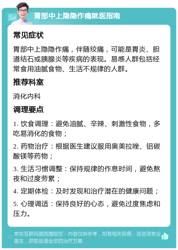 胃部中上隐隐作痛就医指南 常见症状 胃部中上隐隐作痛，伴随绞痛，可能是胃炎、胆道结石或胰腺炎等疾病的表现。易感人群包括经常食用油腻食物、生活不规律的人群。 推荐科室 消化内科 调理要点 1. 饮食调理：避免油腻、辛辣、刺激性食物，多吃易消化的食物； 2. 药物治疗：根据医生建议服用奥美拉唑、铝碳酸镁等药物； 3. 生活习惯调整：保持规律的作息时间，避免熬夜和过度劳累； 4. 定期体检：及时发现和治疗潜在的健康问题； 5. 心理调适：保持良好的心态，避免过度焦虑和压力。