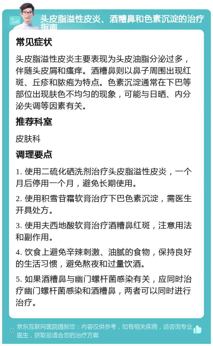 头皮脂溢性皮炎、酒糟鼻和色素沉淀的治疗指南 常见症状 头皮脂溢性皮炎主要表现为头皮油脂分泌过多，伴随头皮屑和瘙痒。酒糟鼻则以鼻子周围出现红斑、丘疹和脓疱为特点。色素沉淀通常在下巴等部位出现肤色不均匀的现象，可能与日晒、内分泌失调等因素有关。 推荐科室 皮肤科 调理要点 1. 使用二硫化硒洗剂治疗头皮脂溢性皮炎，一个月后停用一个月，避免长期使用。 2. 使用积雪苷霜软膏治疗下巴色素沉淀，需医生开具处方。 3. 使用夫西地酸软膏治疗酒糟鼻红斑，注意用法和副作用。 4. 饮食上避免辛辣刺激、油腻的食物，保持良好的生活习惯，避免熬夜和过量饮酒。 5. 如果酒糟鼻与幽门螺杆菌感染有关，应同时治疗幽门螺杆菌感染和酒糟鼻，两者可以同时进行治疗。