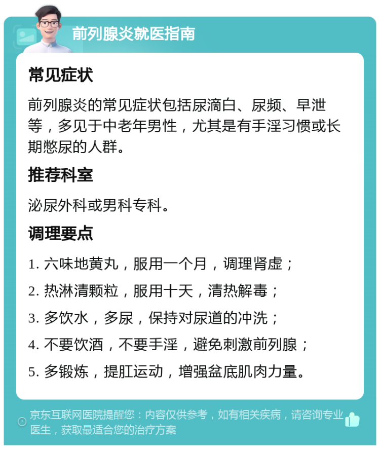 前列腺炎就医指南 常见症状 前列腺炎的常见症状包括尿滴白、尿频、早泄等，多见于中老年男性，尤其是有手淫习惯或长期憋尿的人群。 推荐科室 泌尿外科或男科专科。 调理要点 1. 六味地黄丸，服用一个月，调理肾虚； 2. 热淋清颗粒，服用十天，清热解毒； 3. 多饮水，多尿，保持对尿道的冲洗； 4. 不要饮酒，不要手淫，避免刺激前列腺； 5. 多锻炼，提肛运动，增强盆底肌肉力量。