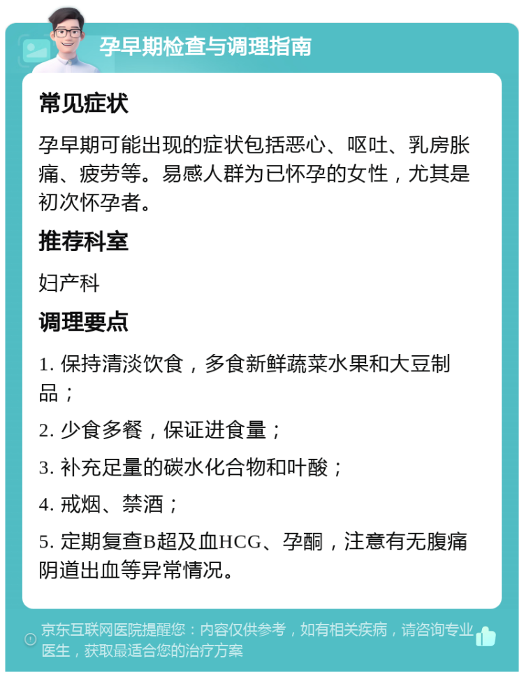 孕早期检查与调理指南 常见症状 孕早期可能出现的症状包括恶心、呕吐、乳房胀痛、疲劳等。易感人群为已怀孕的女性，尤其是初次怀孕者。 推荐科室 妇产科 调理要点 1. 保持清淡饮食，多食新鲜蔬菜水果和大豆制品； 2. 少食多餐，保证进食量； 3. 补充足量的碳水化合物和叶酸； 4. 戒烟、禁酒； 5. 定期复查B超及血HCG、孕酮，注意有无腹痛阴道出血等异常情况。