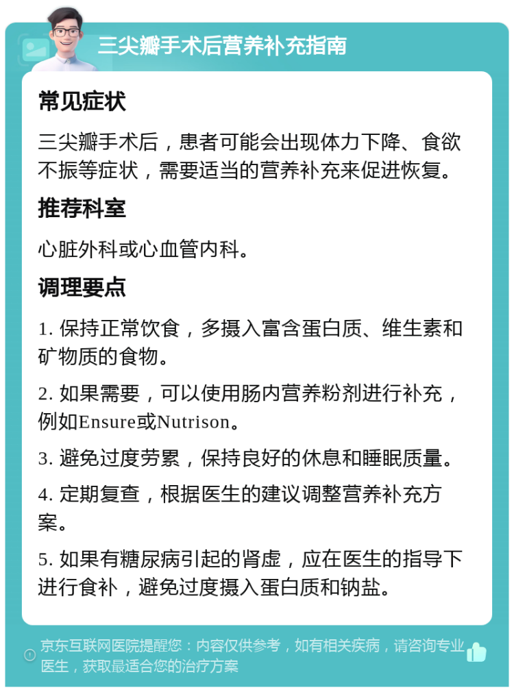 三尖瓣手术后营养补充指南 常见症状 三尖瓣手术后，患者可能会出现体力下降、食欲不振等症状，需要适当的营养补充来促进恢复。 推荐科室 心脏外科或心血管内科。 调理要点 1. 保持正常饮食，多摄入富含蛋白质、维生素和矿物质的食物。 2. 如果需要，可以使用肠内营养粉剂进行补充，例如Ensure或Nutrison。 3. 避免过度劳累，保持良好的休息和睡眠质量。 4. 定期复查，根据医生的建议调整营养补充方案。 5. 如果有糖尿病引起的肾虚，应在医生的指导下进行食补，避免过度摄入蛋白质和钠盐。