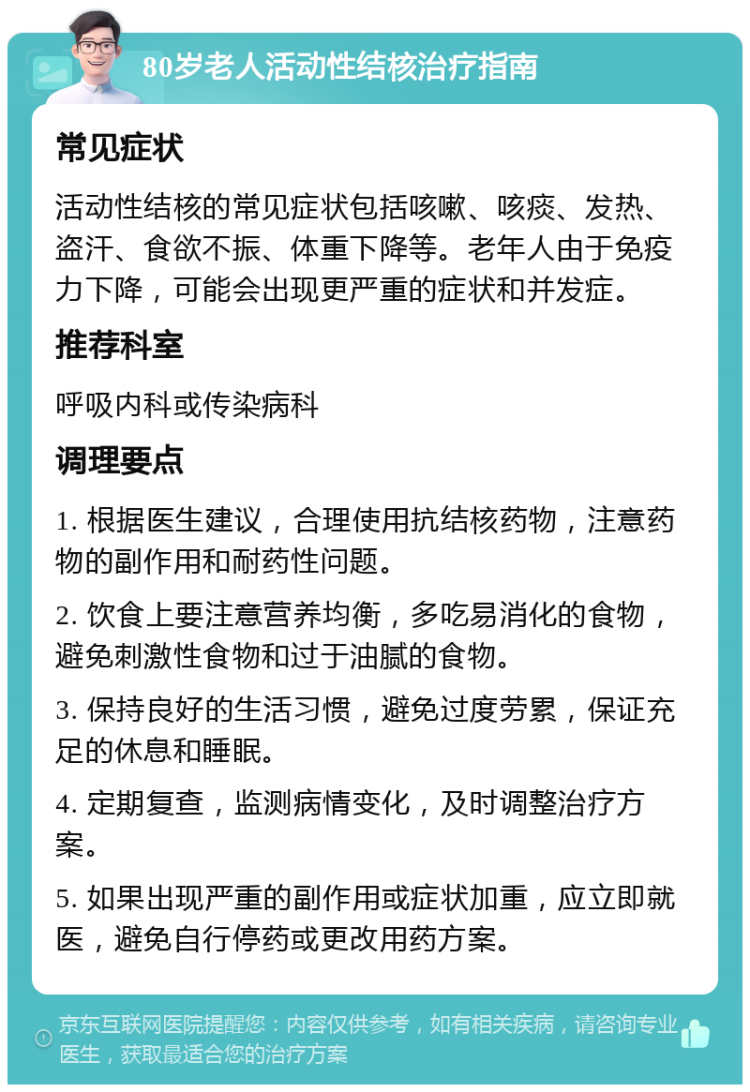 80岁老人活动性结核治疗指南 常见症状 活动性结核的常见症状包括咳嗽、咳痰、发热、盗汗、食欲不振、体重下降等。老年人由于免疫力下降，可能会出现更严重的症状和并发症。 推荐科室 呼吸内科或传染病科 调理要点 1. 根据医生建议，合理使用抗结核药物，注意药物的副作用和耐药性问题。 2. 饮食上要注意营养均衡，多吃易消化的食物，避免刺激性食物和过于油腻的食物。 3. 保持良好的生活习惯，避免过度劳累，保证充足的休息和睡眠。 4. 定期复查，监测病情变化，及时调整治疗方案。 5. 如果出现严重的副作用或症状加重，应立即就医，避免自行停药或更改用药方案。